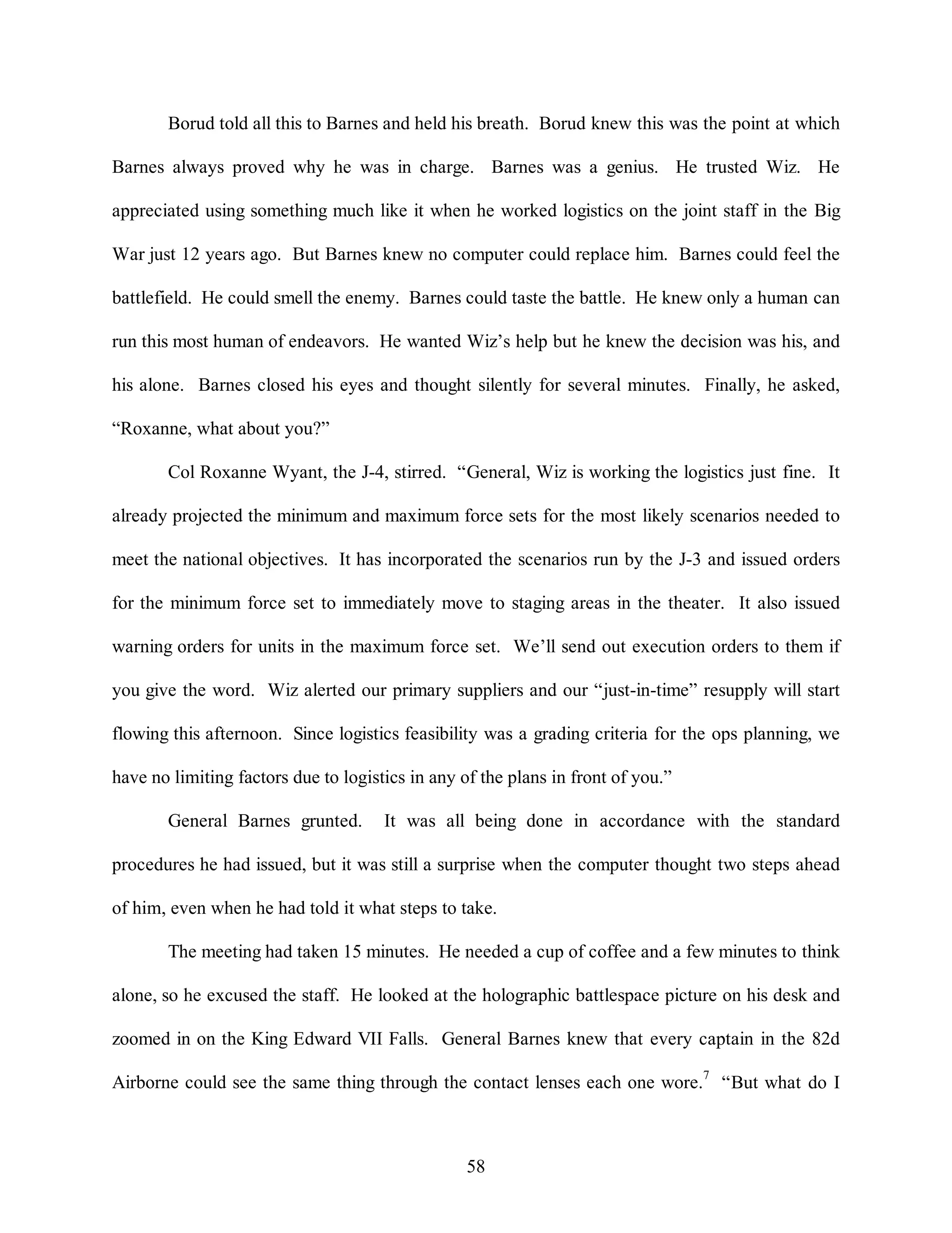 Borud told all this to Barnes and held his breath. Borud knew this was the point at which 
Barnes always proved why he was in charge. Barnes was a genius. He trusted Wiz. He 
appreciated using something much like it when he worked logistics on the joint staff in the Big 
War just 12 years ago. But Barnes knew no computer could replace him. Barnes could feel the 
battlefield. He could smell the enemy. Barnes could taste the battle. He knew only a human can 
run this most human of endeavors. He wanted Wiz’s help but he knew the decision was his, and 
his alone. Barnes closed his eyes and thought silently for several minutes. Finally, he asked, 
58 
“Roxanne, what about you?” 
Col Roxanne Wyant, the J-4, stirred. “General, Wiz is working the logistics just fine. It 
already projected the minimum and maximum force sets for the most likely scenarios needed to 
meet the national objectives. It has incorporated the scenarios run by the J-3 and issued orders 
for the minimum force set to immediately move to staging areas in the theater. It also issued 
warning orders for units in the maximum force set. We’ll send out execution orders to them if 
you give the word. Wiz alerted our primary suppliers and our “just-in-time” resupply will start 
flowing this afternoon. Since logistics feasibility was a grading criteria for the ops planning, we 
have no limiting factors due to logistics in any of the plans in front of you.” 
General Barnes grunted. It was all being done in accordance with the standard 
procedures he had issued, but it was still a surprise when the computer thought two steps ahead 
of him, even when he had told it what steps to take. 
The meeting had taken 15 minutes. He needed a cup of coffee and a few minutes to think 
alone, so he excused the staff. He looked at the holographic battlespace picture on his desk and 
zoomed in on the King Edward VII Falls. General Barnes knew that every captain in the 82d 
Airborne could see the same thing through the contact lenses each one wore.7 “But what do I 
 