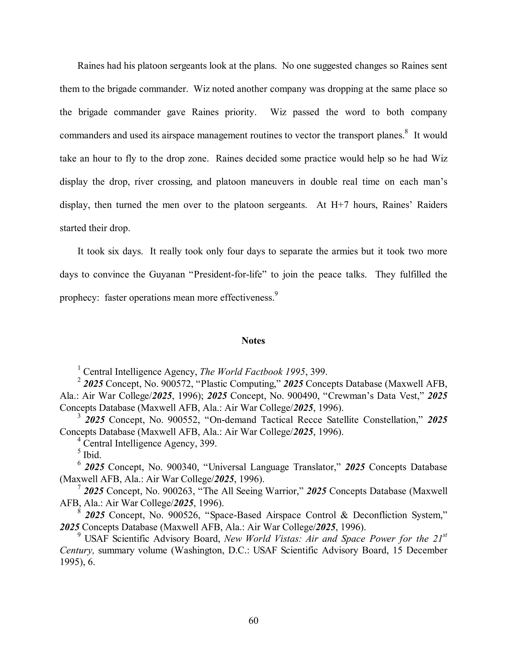 Raines had his platoon sergeants look at the plans. No one suggested changes so Raines sent 
them to the brigade commander. Wiz noted another company was dropping at the same place so 
the brigade commander gave Raines priority. Wiz passed the word to both company 
commanders and used its airspace management routines to vector the transport planes.8 It would 
take an hour to fly to the drop zone. Raines decided some practice would help so he had Wiz 
display the drop, river crossing, and platoon maneuvers in double real time on each man’s 
display, then turned the men over to the platoon sergeants. At H+7 hours, Raines’ Raiders 
60 
started their drop. 
It took six days. It really took only four days to separate the armies but it took two more 
days to convince the Guyanan “President-for-life” to join the peace talks. They fulfilled the 
prophecy: faster operations mean more effectiveness.9 
Notes 
1 Central Intelligence Agency, The World Factbook 1995, 399. 
2 2025 Concept, No. 900572, “Plastic Computing,” 2025 Concepts Database (Maxwell AFB, 
Ala.: Air War College/2025, 1996); 2025 Concept, No. 900490, “Crewman’s Data Vest,” 2025 
Concepts Database (Maxwell AFB, Ala.: Air War College/2025, 1996). 
3 2025 Concept, No. 900552, “On-demand Tactical Recce Satellite Constellation,” 2025 
Concepts Database (Maxwell AFB, Ala.: Air War College/2025, 1996). 
4 Central Intelligence Agency, 399. 
5 Ibid. 
6 2025 Concept, No. 900340, “Universal Language Translator,” 2025 Concepts Database 
(Maxwell AFB, Ala.: Air War College/2025, 1996). 
7 2025 Concept, No. 900263, “The All Seeing Warrior,” 2025 Concepts Database (Maxwell 
AFB, Ala.: Air War College/2025, 1996). 
8 2025 Concept, No. 900526, “Space-Based Airspace Control & Deconfliction System,” 
2025 Concepts Database (Maxwell AFB, Ala.: Air War College/2025, 1996). 
9 USAF Scientific Advisory Board, New World Vistas: Air and Space Power for the 21st 
Century, summary volume (Washington, D.C.: USAF Scientific Advisory Board, 15 December 
1995), 6. 
 