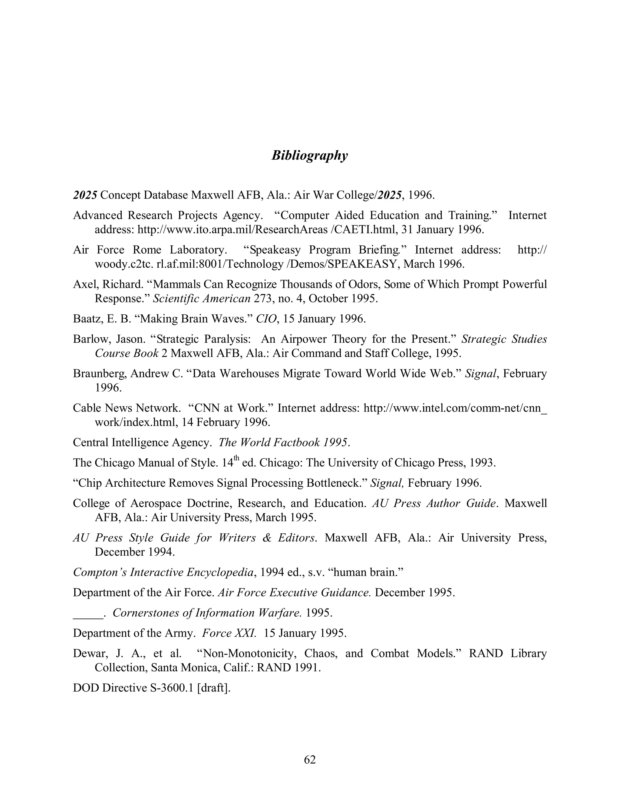 Bibliography 
2025 Concept Database Maxwell AFB, Ala.: Air War College/2025, 1996. 
Advanced Research Projects Agency. “Computer Aided Education and Training.” Internet 
address: http://www.ito.arpa.mil/ResearchAreas /CAETI.html, 31 January 1996. 
Air Force Rome Laboratory. “Speakeasy Program Briefing.” Internet address: http:// 
woody.c2tc. rl.af.mil:8001/Technology /Demos/SPEAKEASY, March 1996. 
Axel, Richard. “Mammals Can Recognize Thousands of Odors, Some of Which Prompt Powerful 
Response.” Scientific American 273, no. 4, October 1995. 
Baatz, E. B. “Making Brain Waves.” CIO, 15 January 1996. 
Barlow, Jason. “Strategic Paralysis: An Airpower Theory for the Present.” Strategic Studies 
Course Book 2 Maxwell AFB, Ala.: Air Command and Staff College, 1995. 
Braunberg, Andrew C. “Data Warehouses Migrate Toward World Wide Web.” Signal, February 
62 
1996. 
Cable News Network. “CNN at Work.” Internet address: http://www.intel.com/comm-net/cnn_ 
work/index.html, 14 February 1996. 
Central Intelligence Agency. The World Factbook 1995. 
The Chicago Manual of Style. 14th ed. Chicago: The University of Chicago Press, 1993. 
“Chip Architecture Removes Signal Processing Bottleneck.” Signal, February 1996. 
College of Aerospace Doctrine, Research, and Education. AU Press Author Guide. Maxwell 
AFB, Ala.: Air University Press, March 1995. 
AU Press Style Guide for Writers & Editors. Maxwell AFB, Ala.: Air University Press, 
December 1994. 
Compton’s Interactive Encyclopedia, 1994 ed., s.v. “human brain.” 
Department of the Air Force. Air Force Executive Guidance. December 1995. 
_____. Cornerstones of Information Warfare. 1995. 
Department of the Army. Force XXI. 15 January 1995. 
Dewar, J. A., et al. “Non-Monotonicity, Chaos, and Combat Models.” RAND Library 
Collection, Santa Monica, Calif.: RAND 1991. 
DOD Directive S-3600.1 [draft]. 
 