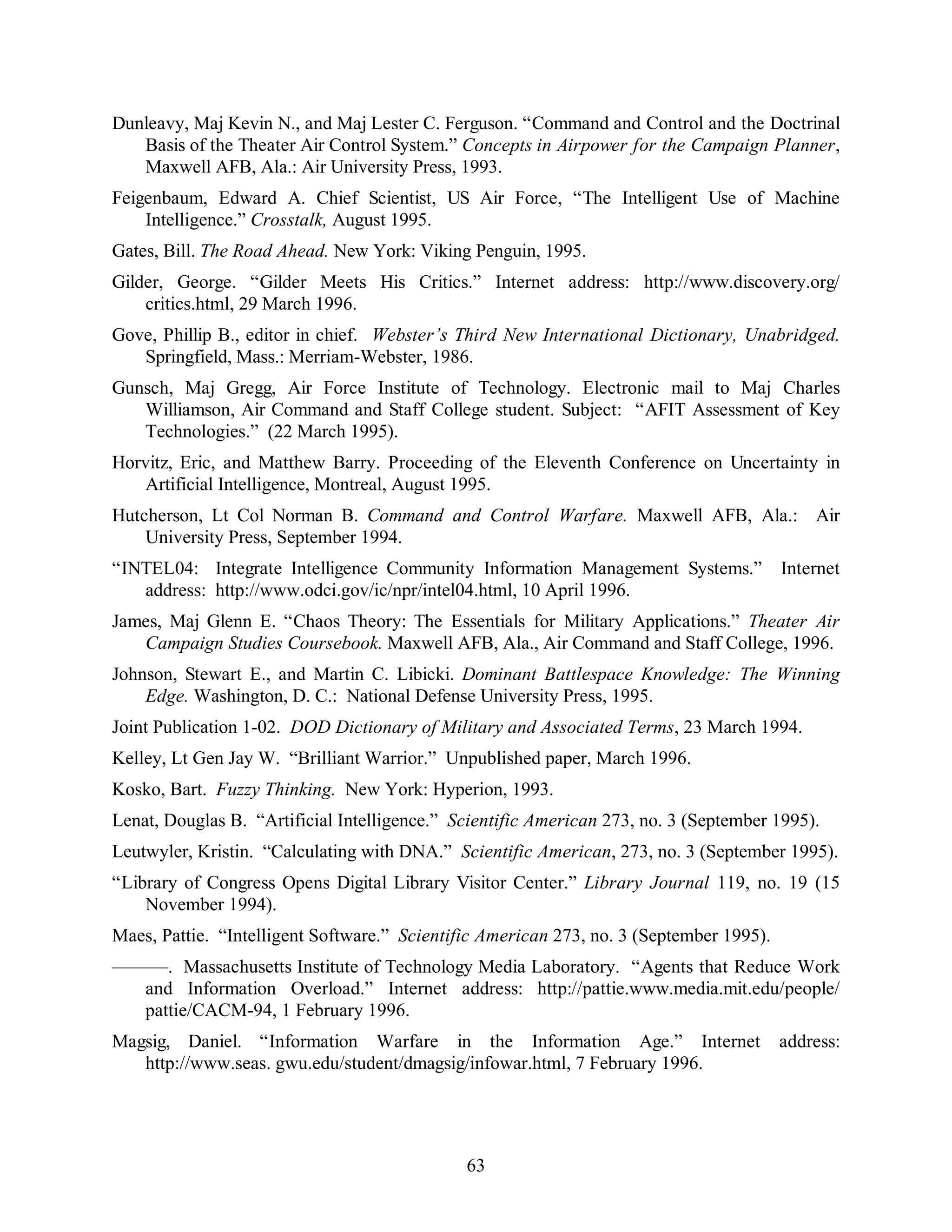 Dunleavy, Maj Kevin N., and Maj Lester C. Ferguson. “Command and Control and the Doctrinal 
Basis of the Theater Air Control System.” Concepts in Airpower for the Campaign Planner, 
Maxwell AFB, Ala.: Air University Press, 1993. 
Feigenbaum, Edward A. Chief Scientist, US Air Force, “The Intelligent Use of Machine 
63 
Intelligence.” Crosstalk, August 1995. 
Gates, Bill. The Road Ahead. New York: Viking Penguin, 1995. 
Gilder, George. “Gilder Meets His Critics.” Internet address: http://www.discovery.org/ 
critics.html, 29 March 1996. 
Gove, Phillip B., editor in chief. Webster’s Third New International Dictionary, Unabridged. 
Springfield, Mass.: Merriam-Webster, 1986. 
Gunsch, Maj Gregg, Air Force Institute of Technology. Electronic mail to Maj Charles 
Williamson, Air Command and Staff College student. Subject: “AFIT Assessment of Key 
Technologies.” (22 March 1995). 
Horvitz, Eric, and Matthew Barry. Proceeding of the Eleventh Conference on Uncertainty in 
Artificial Intelligence, Montreal, August 1995. 
Hutcherson, Lt Col Norman B. Command and Control Warfare. Maxwell AFB, Ala.: Air 
University Press, September 1994. 
“INTEL04: Integrate Intelligence Community Information Management Systems.” Internet 
address: http://www.odci.gov/ic/npr/intel04.html, 10 April 1996. 
James, Maj Glenn E. “Chaos Theory: The Essentials for Military Applications.” Theater Air 
Campaign Studies Coursebook. Maxwell AFB, Ala., Air Command and Staff College, 1996. 
Johnson, Stewart E., and Martin C. Libicki. Dominant Battlespace Knowledge: The Winning 
Edge. Washington, D. C.: National Defense University Press, 1995. 
Joint Publication 1-02. DOD Dictionary of Military and Associated Terms, 23 March 1994. 
Kelley, Lt Gen Jay W. “Brilliant Warrior.” Unpublished paper, March 1996. 
Kosko, Bart. Fuzzy Thinking. New York: Hyperion, 1993. 
Lenat, Douglas B. “Artificial Intelligence.” Scientific American 273, no. 3 (September 1995). 
Leutwyler, Kristin. “Calculating with DNA.” Scientific American, 273, no. 3 (September 1995). 
“Library of Congress Opens Digital Library Visitor Center.” Library Journal 119, no. 19 (15 
November 1994). 
Maes, Pattie. “Intelligent Software.” Scientific American 273, no. 3 (September 1995). 
———. Massachusetts Institute of Technology Media Laboratory. “Agents that Reduce Work 
and Information Overload.” Internet address: http://pattie.www.media.mit.edu/people/ 
pattie/CACM-94, 1 February 1996. 
Magsig, Daniel. “Information Warfare in the Information Age.” Internet address: 
http://www.seas. gwu.edu/student/dmagsig/infowar.html, 7 February 1996. 
 