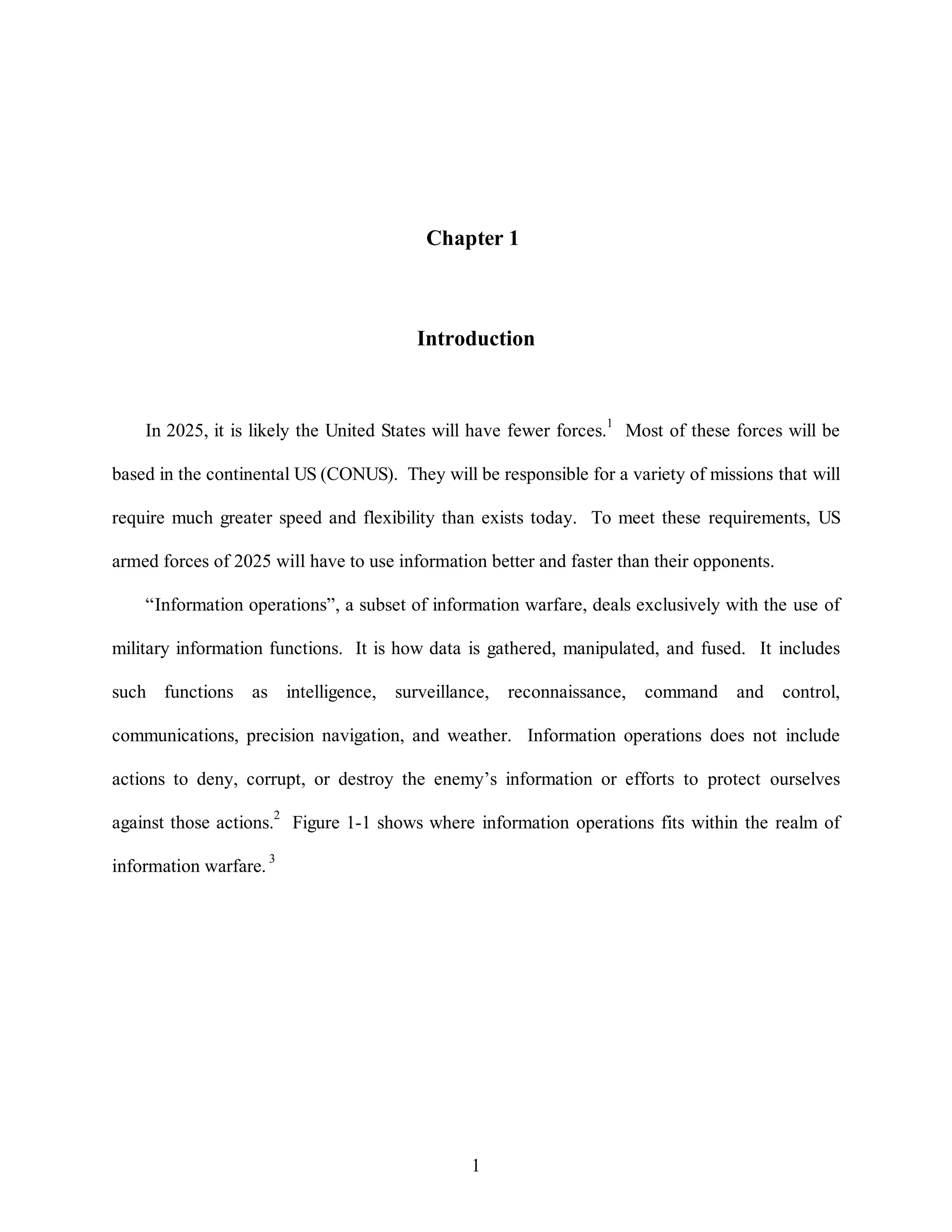 Chapter 1 
Introduction 
In 2025, it is likely the United States will have fewer forces.1 Most of these forces will be 
based in the continental US (CONUS). They will be responsible for a variety of missions that will 
require much greater speed and flexibility than exists today. To meet these requirements, US 
armed forces of 2025 will have to use information better and faster than their opponents. 
“Information operations”, a subset of information warfare, deals exclusively with the use of 
military information functions. It is how data is gathered, manipulated, and fused. It includes 
such functions as intelligence, surveillance, reconnaissance, command and control, 
communications, precision navigation, and weather. Information operations does not include 
actions to deny, corrupt, or destroy the enemy’s information or efforts to protect ourselves 
against those actions.2 Figure 1-1 shows where information operations fits within the realm of 
1 
information warfare. 3 
 
