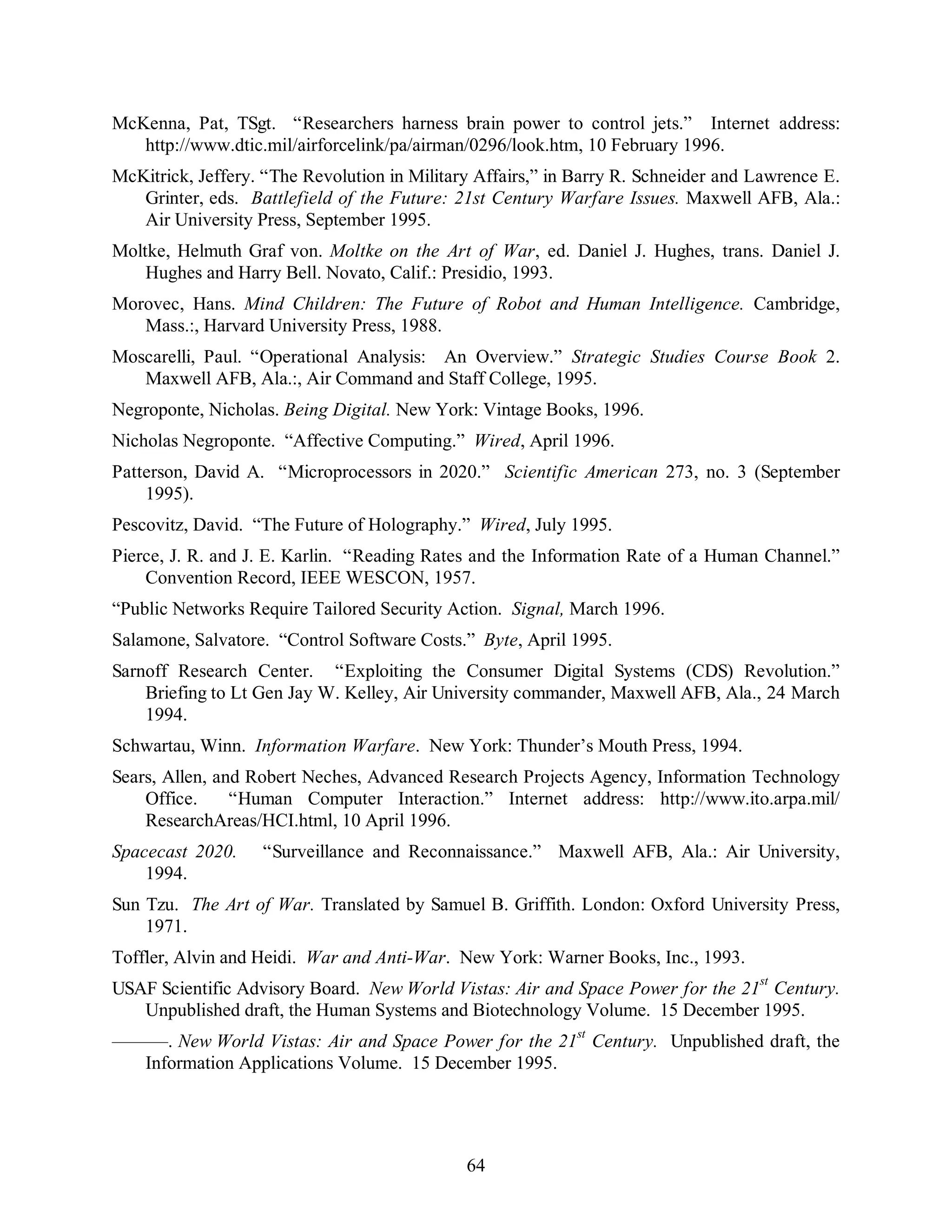 McKenna, Pat, TSgt. “Researchers harness brain power to control jets.” Internet address: 
http://www.dtic.mil/airforcelink/pa/airman/0296/look.htm, 10 February 1996. 
McKitrick, Jeffery. “The Revolution in Military Affairs,” in Barry R. Schneider and Lawrence E. 
Grinter, eds. Battlefield of the Future: 21st Century Warfare Issues. Maxwell AFB, Ala.: 
Air University Press, September 1995. 
Moltke, Helmuth Graf von. Moltke on the Art of War, ed. Daniel J. Hughes, trans. Daniel J. 
Hughes and Harry Bell. Novato, Calif.: Presidio, 1993. 
Morovec, Hans. Mind Children: The Future of Robot and Human Intelligence. Cambridge, 
64 
Mass.:, Harvard University Press, 1988. 
Moscarelli, Paul. “Operational Analysis: An Overview.” Strategic Studies Course Book 2. 
Maxwell AFB, Ala.:, Air Command and Staff College, 1995. 
Negroponte, Nicholas. Being Digital. New York: Vintage Books, 1996. 
Nicholas Negroponte. “Affective Computing.” Wired, April 1996. 
Patterson, David A. “Microprocessors in 2020.” Scientific American 273, no. 3 (September 
1995). 
Pescovitz, David. “The Future of Holography.” Wired, July 1995. 
Pierce, J. R. and J. E. Karlin. “Reading Rates and the Information Rate of a Human Channel.” 
Convention Record, IEEE WESCON, 1957. 
“Public Networks Require Tailored Security Action. Signal, March 1996. 
Salamone, Salvatore. “Control Software Costs.” Byte, April 1995. 
Sarnoff Research Center. “Exploiting the Consumer Digital Systems (CDS) Revolution.” 
Briefing to Lt Gen Jay W. Kelley, Air University commander, Maxwell AFB, Ala., 24 March 
1994. 
Schwartau, Winn. Information Warfare. New York: Thunder’s Mouth Press, 1994. 
Sears, Allen, and Robert Neches, Advanced Research Projects Agency, Information Technology 
Office. “Human Computer Interaction.” Internet address: http://www.ito.arpa.mil/ 
ResearchAreas/HCI.html, 10 April 1996. 
Spacecast 2020. “Surveillance and Reconnaissance.” Maxwell AFB, Ala.: Air University, 
1994. 
Sun Tzu. The Art of War. Translated by Samuel B. Griffith. London: Oxford University Press, 
1971. 
Toffler, Alvin and Heidi. War and Anti-War. New York: Warner Books, Inc., 1993. 
USAF Scientific Advisory Board. New World Vistas: Air and Space Power for the 21st Century. 
Unpublished draft, the Human Systems and Biotechnology Volume. 15 December 1995. 
———. New World Vistas: Air and Space Power for the 21st Century. Unpublished draft, the 
Information Applications Volume. 15 December 1995. 
 