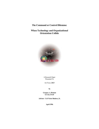The Command or Control Dilemma: 
When Technology and Organizational 
Orientation Collide 
A Research Paper 
Presented To 
Air Force 2025 
by 
Gregory A. Roman 
Lt Col, USAF 
Advisor: Col Victor Budura, Jr. 
April 1996 
 