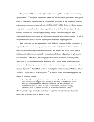 An upgrade to SORTS was recently implemented and renamed global status of resources and training 
system (GSORTS).10 This system communicates SORTS data over the Global Command and Control System 
(GCCS). These ongoing improvements to the current methods as well as to the next generation of readiness 
and sustainment assessment methods, such as in Joint Vision 2010, 
4 
11 still fall short of providing an accurate 
and predictive measure of joint force military capabilities at all levels.12 As shown in Figure 1-2, military 
readiness assessment still relies on stovepipe reporting as well as considerable subjective input. 
Stovepiping in this context refers to the lack of information cross-flow between the two systems. This lack of 
integration limits the quality of decisions regarding trade-offs between competing priorities. 
These systems also rely heavily on subjective input. Subjective evaluation of the line commander is an 
important element of a useful reporting system, but the manipulation of subjective readiness evaluations for 
political or other noncombat purposes must be minimized. Gen Michael Carns (USAF, retired) points out 
that the current readiness system is utilized by commanders, staff officers, and politicians to fight resource 
allocation battles.13 Dr Richard Kohn also highlights these complex ethical issues, and corresponding 
implications for civil-military relationships. He believes today’s military leaders and civilian decision 
makers are faced with a unique set of sociocultural problems when attempting to measure and assess military 
readiness objectively.14 Richard Betts devotes an entire chapter to similar issues in his 1995 book, Military 
Readiness: Concepts, Choices and Consequences.15 He notes the hazards associated with proposing new 
systems for measuring readiness. 
It should not be surprising that administration and services always had an excuse when they 
were criticized for allowing readiness to decline, or that critics adopted the same excuses 
when they moved into positions of authority themselves. The typical techniques for 
deflecting criticism were to deny the validity of criteria cited by critics, to conflate 
conflicting criteria, or to change the criteria by revising the official rating system.16 
However, since this paper concerns the development of a system to measure readiness in 2025, these 
political and social implications are outside its focus. 
 