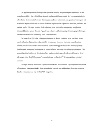 The opportunity exists to develop a new system for assessing and predicting the capability of air and 
space forces of 2025 that will fulfill the demands of all potential future worlds. Key emerging technologies 
allow for the development of a system that integrates readiness, sustainment, and operational training not only 
to measure objectively, but also to forecast, as well as adjust, military capabilities at the unit, joint force, and 
national levels. This paper proposes the development of the joint readiness assessment and planning 
integrated decision system, shown in Figure 1-3, as a framework for integrating these emerging technologies 
into a holistic method for determining future force capabilities. 
The key to JRAPIDS is that it focuses on the output, or desired capability, of the total force versus 
merely tabulating the condition and availability of resources. Moreover, it provides a seamless, time-variable, 
and mission-scaleable measure of merit for the enabling portion of overall military capability 
(readiness and sustainment) applicable to all forces, including both the active and reserve component. The 
potential political battles over the validity of any readiness criteria are well understood; however, the key 
advantages of the JRAPIDS concept, “verisimilitude and verifiability,”20 far outweigh these potential 
6 
concerns. 
This paper develops the required capabilities of JRAPIDS and defines the key components and concept 
of operations. It also identifies key future technological concepts and validates them for system inclusion. 
Finally, it presents a road map for JRAPIDS integration. 
 