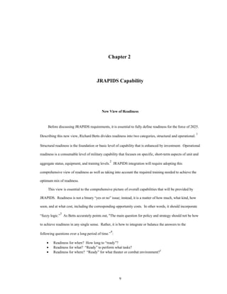 Chapter 2 
JRAPIDS Capability 
New View of Readiness 
Before discussing JRAPIDS requirements, it is essential to fully define readiness for the force of 2025. 
Describing this new view, Richard Betts divides readiness into two categories, structural and operational. 1 
Structural readiness is the foundation or basic level of capability that is enhanced by investment. Operational 
readiness is a consumable level of military capability that focuses on specific, short-term aspects of unit and 
aggregate status, equipment, and training levels.2 JRAPIDS integration will require adopting this 
comprehensive view of readiness as well as taking into account the required training needed to achieve the 
9 
optimum mix of readiness. 
This view is essential to the comprehensive picture of overall capabilities that will be provided by 
JRAPIDS. Readiness is not a binary “yes or no” issue; instead, it is a matter of how much, what kind, how 
soon, and at what cost, including the corresponding opportunity costs. In other words, it should incorporate 
“fuzzy logic.”3 As Betts accurately points out, The main question for policy and strategy should not be how 
to achieve readiness in any single sense. Rather, it is how to integrate or balance the answers to the 
following questions over a long period of time.”4: 
·  Readiness for when? How long to “ready”? 
·  Readiness for what? “Ready” to perform what tasks? 
·  Readiness for where? “Ready” for what theater or combat environment?5 
 