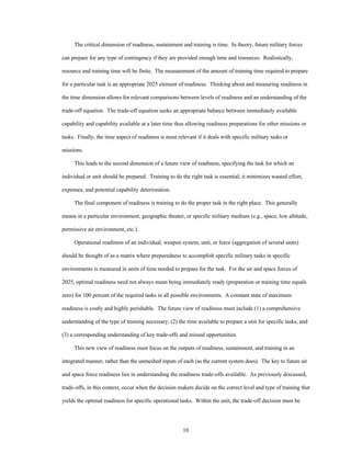 The critical dimension of readiness, sustainment and training is time. In theory, future military forces 
can prepare for any type of contingency if they are provided enough time and resources. Realistically, 
resource and training time will be finite. The measurement of the amount of training time required to prepare 
for a particular task is an appropriate 2025 element of readiness. Thinking about and measuring readiness in 
the time dimension allows for relevant comparisons between levels of readiness and an understanding of the 
trade-off equation. The trade-off equation seeks an appropriate balance between immediately available 
capability and capability available at a later time thus allowing readiness preparations for other missions or 
tasks. Finally, the time aspect of readiness is most relevant if it deals with specific military tasks or 
10 
missions. 
This leads to the second dimension of a future view of readiness, specifying the task for which an 
individual or unit should be prepared. Training to do the right task is essential; it minimizes wasted effort, 
expenses, and potential capability deterioration. 
The final component of readiness is training to do the proper task in the right place. This generally 
means in a particular environment, geographic theater, or specific military medium (e.g., space, low altitude, 
permissive air environment, etc.). 
Operational readiness of an individual, weapon system, unit, or force (aggregation of several units) 
should be thought of as a matrix where preparedness to accomplish specific military tasks in specific 
environments is measured in units of time needed to prepare for the task. For the air and space forces of 
2025, optimal readiness need not always mean being immediately ready (preparation or training time equals 
zero) for 100 percent of the required tasks in all possible environments. A constant state of maximum 
readiness is costly and highly perishable. The future view of readiness must include (1) a comprehensive 
understanding of the type of training necessary; (2) the time available to prepare a unit for specific tasks; and 
(3) a corresponding understanding of key trade-offs and missed opportunities. 
This new view of readiness must focus on the outputs of readiness, sustainment, and training in an 
integrated manner, rather than the unmeshed inputs of each (as the current system does). The key to future air 
and space force readiness lies in understanding the readiness trade-offs available. As previously discussed, 
trade-offs, in this context, occur when the decision makers decide on the correct level and type of training that 
yields the optimal readiness for specific operational tasks. Within the unit, the trade-off decision must be 
 
