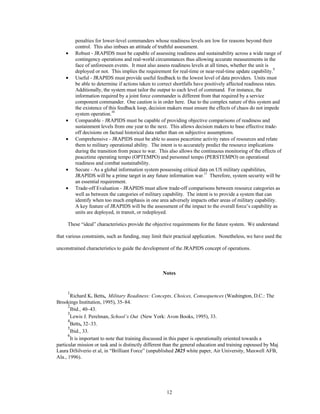 penalties for lower-level commanders whose readiness levels are low for reasons beyond their 
control. This also imbues an attitude of truthful assessment. 
·  Robust - JRAPIDS must be capable of assessing readiness and sustainability across a wide range of 
contingency operations and real-world circumstances thus allowing accurate measurements in the 
face of unforeseen events. It must also assess readiness levels at all times, whether the unit is 
deployed or not. This implies the requirement for real-time or near-real-time update capability.9 
·  Useful - JRAPIDS must provide useful feedback to the lowest level of data providers. Units must 
be able to determine if actions taken to correct shortfalls have positively affected readiness rates. 
Additionally, the system must tailor the output to each level of command. For instance, the 
information required by a joint force commander is different from that required by a service 
component commander. One caution is in order here. Due to the complex nature of this system and 
the existence of this feedback loop, decision makers must ensure the effects of chaos do not impede 
system operation.10 
·  Comparable - JRAPIDS must be capable of providing objective comparisons of readiness and 
sustainment levels from one year to the next. This allows decision makers to base effective trade-off 
decisions on factual historical data rather than on subjective assumptions. 
·  Comprehensive - JRAPIDS must be able to assess peacetime activity rates of resources and relate 
them to military operational ability. The intent is to accurately predict the resource implications 
during the transition from peace to war. This also allows the continuous monitoring of the effects of 
peacetime operating tempo (OPTEMPO) and personnel tempo (PERSTEMPO) on operational 
readiness and combat sustainability. 
·  Secure - As a global information system possessing critical data on US military capabilities, 
JRAPIDS will be a prime target in any future information war.11 Therefore, system security will be 
an essential requirement. 
·  Trade-off Evaluation - JRAPIDS must allow trade-off comparisons between resource categories as 
well as between the categories of military capability. The intent is to provide a system that can 
identify when too much emphasis in one area adversely impacts other areas of military capability. 
A key feature of JRAPIDS will be the assessment of the impact to the overall force’s capability as 
units are deployed, in transit, or redeployed. 
These “ideal” characteristics provide the objective requirements for the future system. We understand 
that various constraints, such as funding, may limit their practical application. Nonetheless, we have used the 
unconstrained characteristics to guide the development of the JRAPIDS concept of operations. 
Notes 
1Richard K. Betts, Military Readiness: Concepts, Choices, Consequences (Washington, D.C.: The 
12 
Brookings Institution, 1995), 35–84. 
2Ibid., 40–43. 
3Lewis J. Perelman, School’s Out (New York: Avon Books, 1995), 33. 
4Betts, 32–33. 
5Ibid., 33. 
6It is important to note that training discussed in this paper is operationally oriented towards a 
particular mission or task and is distinctly different than the general education and training espoused by Maj 
Laura DiSilverio et al, in “Brilliant Force” (unpublished 2025 white paper, Air University, Maxwell AFB, 
Ala., 1996). 
 
