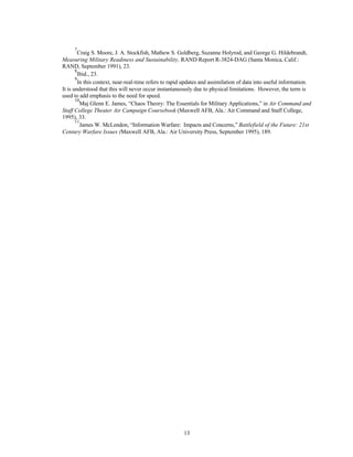 7Craig S. Moore, J. A. Stockfish, Mathew S. Goldberg, Suzanne Holyrod, and George G. Hildebrandt, 
Measuring Military Readiness and Sustainability, RAND Report R-3824-DAG (Santa Monica, Calif.: 
RAND, September 1991), 23. 
8Ibid., 23. 
9In this context, near-real-time refers to rapid updates and assimilation of data into useful information. 
It is understood that this will never occur instantaneously due to physical limitations. However, the term is 
used to add emphasis to the need for speed. 
10Maj Glenn E. James, “Chaos Theory: The Essentials for Military Applications,” in Air Command and 
Staff College Theater Air Campaign Coursebook (Maxwell AFB, Ala.: Air Command and Staff College, 
1995), 33. 
11James W. McLendon, “Information Warfare: Impacts and Concerns,” Battlefield of the Future: 21st 
Century Warfare Issues (Maxwell AFB, Ala.: Air University Press, September 1995), 189. 
13 
 