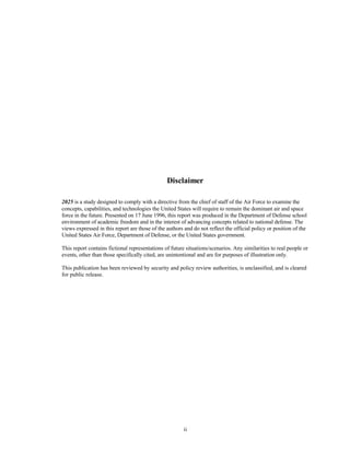 Disclaimer 
2025 is a study designed to comply with a directive from the chief of staff of the Air Force to examine the 
concepts, capabilities, and technologies the United States will require to remain the dominant air and space 
force in the future. Presented on 17 June 1996, this report was produced in the Department of Defense school 
environment of academic freedom and in the interest of advancing concepts related to national defense. The 
views expressed in this report are those of the authors and do not reflect the official policy or position of the 
United States Air Force, Department of Defense, or the United States government. 
This report contains fictional representations of future situations/scenarios. Any similarities to real people or 
events, other than those specifically cited, are unintentional and are for purposes of illustration only. 
This publication has been reviewed by security and policy review authorities, is unclassified, and is cleared 
for public release. 
ii 
 