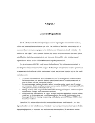 Chapter 3 
Concept of Operations 
The JRAPIDS concept of operation promulgates ideas for improving the measurement of readiness, 
training, and sustainability throughout the total force. The feasibility of developing and operating such an 
assessment framework is encouraging due to the fact that several of its elements already exist today—for 
instance, the new GSORTS which transmits readiness data through the global command and control system 
and all logistics feasibility models already in use. Moreover, the possibility exists of an incremental 
implementation process into the current DOD readiness reporting infrastructure. 
For decision makers, JRAPIDS would become the foundation of their military assessment tools by 
providing a real-time cost-versus-benefits analysis. At the strategic and operational level, the system would 
incorporate a revised readiness, training, maintenance, logistic, and personnel reporting process that would 
14 
enable the user to: 
·  Access real-time information about fielded forces or unit-level strengths and weaknesses while 
interfacing with the joint operation planning and execution system or its replacement system, in 
order to enhance potential war-gaming scenarios. 
·  Forecast training and readiness timetables tailored to specific mission types in specific combat 
environments or theaters as defined in various sources such as the CINCs’ operation plan (OPLAN) 
or the joint universal lessons learned system (JULLS). 
·  Identify inventory trends and potential shortfalls while showing percentages of nonmission-capable 
equipment due to supply and/or maintenance problems. 
·  Predict the effects that downsizing or “correct” sizing of material or personnel or changing funding 
would have on force structure and overall future readiness; also provide this information to the 
future equivalent of the planning, programming, and budgeting system (PPBS) and JOPES to shape 
future force readiness. 
Using JRAPIDS, units actually deployed or preparing for deployment would maintain a very high 
degree of readiness in their tasked missions. Units (active and reserve component) not actively involved in 
deployment preparation, or those units with additional time available (due to OPLAN or other mission 
 