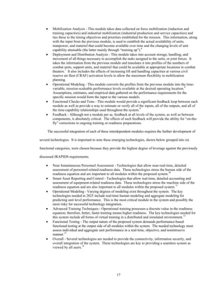 ·  Mobilization Analysis - This module takes data collected on force mobilization (induction and 
training capacities) and industrial mobilization (industrial production and service capacities) and 
ties these to the timing objectives and priorities established for the mission. This information, along 
with the input from the previous module, is used to establish the actual availability of units, 
manpower, and materiel that could become available over time and the changing levels of unit 
capability attainable (the latter mainly through “training up”).6 
·  Deployment and Distribution Analysis - This module takes into account storage, handling, and 
movement of all things necessary to accomplish the tasks assigned to the units, or joint forces. It 
takes the information from the previous module and translates it into profiles of the numbers of 
combat units, support units, and materiel that could be available at appropriate locations in combat 
theaters.7 It also includes the effects of increasing lift and handling capacities at various civil 
reserve air fleet (CRAF) activation levels to allow the maximum flexibility in mobilization 
planning. 
·  Operational Modeling - This module converts the profiles from the previous module into the time-variable, 
mission-scaleable performance levels available at the desired operating location.8 
Assumptions, estimates, and empirical data gathered on the performance requirements for the 
specific mission would form the input to the various models. 
·  Functional Checks and Tests - This module would provide a significant feedback loop between each 
module as well as provide a way to estimate or verify all of the inputs, all of the outputs, and all of 
the time-capability relationships used throughout the system.9 
·  Feedback - Although not a module per se, feedback at all levels of the system, as well as between 
components, is absolutely critical. The effects of such feedback will provide the ability for “on-the-fly” 
corrections to ongoing training or readiness preparations. 
The successful integration of each of these interdependent modules requires the further development of 
several technologies. It is important to note these emerging technologies, shown below grouped into six 
functional categories, were chosen because they provide the highest degree of leverage against the previously 
17 
discussed JRAPIDS requirements. 
·  Near Instantaneous Personnel Assessment - Technologies that allow near-real-time, detailed 
assessment of personnel-related readiness data. These technologies stress the human side of the 
readiness equation and are important to all modules within the proposed system.10 
·  Smart Asset Reporting and Control - Technologies that allow real-time, detailed accounting and 
assessment of equipment-related readiness data. These technologies stress the machine side of the 
readiness equation and are also important to all modules within the proposed system.11 
·  Operational Modeling - Varying degrees of modeling exist throughout the system. The key 
technologies needed in 2025 include real-time human modeling and aggregate modeling for 
predicting unit level performance. This is the most critical module in the system and possibly the 
most risky for successful technology integration. 
·  Advanced Training Techniques - Operational training possesses a discrete value in the readiness 
equation; therefore, better, faster training means higher readiness. The key technologies needed for 
this system include all forms of virtual training in a distributed and simulated environment.12 
·  Functional Testing - The output nature of the proposed system demands performance-based 
functional testing at the output side of all modules within the system. The needed technology must 
assess individual and aggregate unit performance in a real-time, objective, and nonintrusive 
manner.13 
·  Overall - Several technologies are needed to provide the connectivity, information security, and 
overall integration of the system. These technologies are key to providing a seamless system as 
viewed by all users.14 
  
 