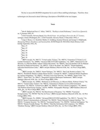 The key to successful JRAPIDS integration lies in each of these enabling technologies. Therefore, these 
technologies are discussed in detail following a description of JRAPIDS in the next chapter. 
Notes 
1John R. Ballard and Steve C. Sifers, “JMETL: The Key to Joint Proficiency,” Joint Force Quarterly 
18 
no. 9 (Autumn 1995), 95. 
2USAF Scientific Advisory Board, New World Vistas: Air and Space Power for the 21st Century, 
summary volume (Washington, D.C.: USAF Scientific Advisory Board, 15 December 1995), 5. 
3Craig S. Moore, J.A. Stockfish, Mathew S. Goldberg, Suzanne Holyrod, and George G. Hildebrandt, 
Measuring Military Readiness and Sustainability, RAND Report R-3842-DAG (Santa Monica, Calif.: 
RAND, September 1991), 96. 
4Ibid., 97. 
5Ibid., 87 
6Ibid., 89 
7Ibid., 92 
8Ibid., 94 
9Ibid., 95 
102025 Concepts, No. 900175, “Virtual-reality Trainers,” No. 900516, “Generation X Theater Level 
Combat Simulation;” No. 200004, “Advanced MILSATCOM Capabilities,” No. 20007, “Rehearsal For All 
Missions, in a Mission Media, without Vehicle Movement,” No. 900454, “On Line Satellite Link for Medical 
Records for Deployed Personnel,” No. 900523, “Chip in the Head,” No. 900559, “Thumb Implanted 
Individual Identification Codes,” 2025 Concepts Database (Maxwell AFB, Ala.: Air War College/2025, 
1996). 
112025 Concepts, No. 200019, “Smart Packages,” No. 900323, “Bar Code Readers in Space;” No. 
900335, “Worldwide Military Cellular Phone System,” Concept No. 900367, “Enhanced Defense Readiness 
by Logistics Integration,” No. 900413, “Wireless Local Area Network,” No. 900609, “Smart Tools,” No. 
900611, “Smart Parts” No. 900672, “Integrated Logistical Battlespace Sustainment,” 2025 Concepts 
Database (Maxwell AFB, Ala.: Air War College/2025, 1996). 
122025 Concepts, No. 200007, “Rehearsal in All Missions, in a Mission Media, Without Vehicle,” No. 
900175, “Virtual-reality Trainers,” No. 900516, “Generation X Theater Level Combat Generation 
Simulation,” No. 900534, “Virtual Force 2025,” No. 900629, “VR for Cultural Competence,” No. 900643, 
“On Platform Initial Flying Training,” and No. 900680, “Holographic Meetings,” 2025 Database (Maxwell 
AFB, Ala., Air War College/2025, 1996). 
132025 Concepts, No. 900334, “De-Massification of Response,” No. 900484, “Functional 
Reorganization,” No. 900700 “The Flat Air Force,” 2025 Concepts Database (Maxwell AFB, Ala.: Air War 
College/2025, 1996). 
142025 Concepts, No. 200004, “Advanced MILSATCOM Capabilities,” No. 900131, “Security,” No. 
900138 “Secure Communications on Demand,” No. 900182, “Neuro-Network Computer Interface,” No. 
900183, “Computer Security,” No. 900184, “Automated Security,” No. 900290, “Artificial Intelligence,” No. 
900329, “Human Friendly Design,” No. 900561, “Data Bus Information Pull Computers,” No. 900669, 
“Database Sharing,” 2025 Concepts Database (Maxwell AFB, Ala.: Air War College/2025, 1996). 
 