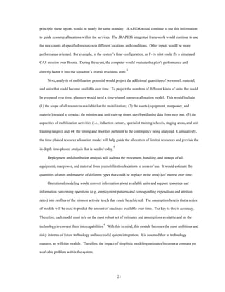 principle, these reports would be nearly the same as today. JRAPIDS would continue to use this information 
to guide resource allocations within the services. The JRAPIDS integrated framework would continue to use 
the raw counts of specified resources in different locations and conditions. Other inputs would be more 
performance oriented. For example, in the system’s final configuration, an F-16 pilot could fly a simulated 
CAS mission over Bosnia. During the event, the computer would evaluate the pilot's performance and 
directly factor it into the squadron’s overall readiness state.4 
Next, analysis of mobilization potential would project the additional quantities of personnel, materiel, 
and units that could become available over time. To project the numbers of different kinds of units that could 
be prepared over time, planners would need a time-phased resource allocation model. This would include 
(1) the scope of all resources available for the mobilization; (2) the assets (equipment, manpower, and 
materiel) needed to conduct the mission and unit train-up times, developed using data from step one; (3) the 
capacities of mobilization activities (i.e., induction centers, specialist training schools, staging areas, and unit 
training ranges); and (4) the timing and priorities pertinent to the contingency being analyzed. Cumulatively, 
the time-phased resource allocation model will help guide the allocation of limited resources and provide the 
21 
in-depth time-phased analysis that is needed today.5 
Deployment and distribution analysis will address the movement, handling, and storage of all 
equipment, manpower, and material from premobilization locations to areas of use. It would estimate the 
quantities of units and materiel of different types that could be in place in the area(s) of interest over time. 
Operational modeling would convert information about available units and support resources and 
information concerning operations (e.g., employment patterns and corresponding expenditure and attrition 
rates) into profiles of the mission activity levels that could be achieved. The assumption here is that a series 
of models will be used to predict the amount of readiness available over time. The key to this is accuracy. 
Therefore, each model must rely on the most robust set of estimates and assumptions available and on the 
technology to convert them into capabilities.6 With this in mind, this module becomes the most ambitious and 
risky in terms of future technology and successful system integration. It is assumed that as technology 
matures, so will this module. Therefore, the impact of simplistic modeling estimates becomes a constant yet 
workable problem within the system. 
 