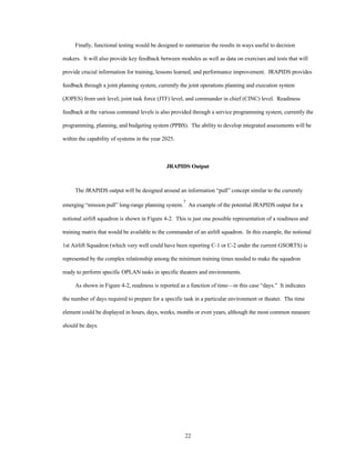 Finally, functional testing would be designed to summarize the results in ways useful to decision 
makers. It will also provide key feedback between modules as well as data on exercises and tests that will 
provide crucial information for training, lessons learned, and performance improvement. JRAPIDS provides 
feedback through a joint planning system, currently the joint operations planning and execution system 
(JOPES) from unit level, joint task force (JTF) level, and commander in chief (CINC) level. Readiness 
feedback at the various command levels is also provided through a service programming system, currently the 
programming, planning, and budgeting system (PPBS). The ability to develop integrated assessments will be 
22 
within the capability of systems in the year 2025. 
JRAPIDS Output 
The JRAPIDS output will be designed around an information “pull” concept similar to the currently 
emerging “mission pull” long-range planning system.7 An example of the potential JRAPIDS output for a 
notional airlift squadron is shown in Figure 4-2. This is just one possible representation of a readiness and 
training matrix that would be available to the commander of an airlift squadron. In this example, the notional 
1st Airlift Squadron (which very well could have been reporting C-1 or C-2 under the current GSORTS) is 
represented by the complex relationship among the minimum training times needed to make the squadron 
ready to perform specific OPLAN tasks in specific theaters and environments. 
As shown in Figure 4-2, readiness is reported as a function of time—in this case “days.” It indicates 
the number of days required to prepare for a specific task in a particular environment or theater. The time 
element could be displayed in hours, days, weeks, months or even years, although the most common measure 
should be days. 
 
