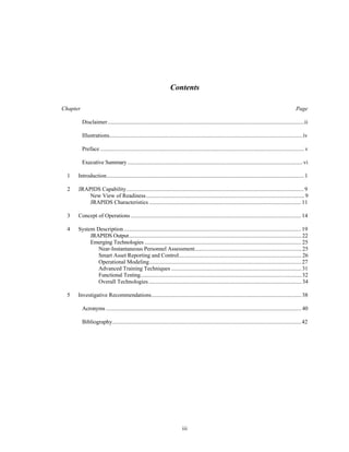 Contents 
Chapter Page 
Disclaimer..........................................................................................................................................ii 
Illustrations........................................................................................................................................ iv 
Preface ............................................................................................................................................... v 
Executive Summary ...........................................................................................................................vi 
1 Introduction........................................................................................................................................... 1 
2 JRAPIDS Capability............................................................................................................................. 9 
New View of Readiness............................................................................................................... 9 
JRAPIDS Characteristics ........................................................................................................... 11 
3 Concept of Operations ........................................................................................................................ 14 
4 System Description ............................................................................................................................. 19 
JRAPIDS Output......................................................................................................................... 22 
Emerging Technologies .............................................................................................................. 25 
Near-Instantaneous Personnel Assessment............................................................................ 25 
Smart Asset Reporting and Control....................................................................................... 26 
Operational Modeling........................................................................................................... 27 
Advanced Training Techniques ............................................................................................ 31 
Functional Testing................................................................................................................. 32 
Overall Technologies ........................................................................................................... 34 
5 Investigative Recommendations.......................................................................................................... 38 
Acronyms ......................................................................................................................................... 40 
Bibliography..................................................................................................................................... 42 
iii 
 