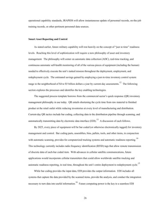 operational capability standards, JRAPIDS will allow instantaneous update of personnel records, on-the-job 
training records, or other pertinent personnel data sources. 
26 
Smart Asset Reporting and Control 
As stated earlier, future military capability will rest heavily on the concept of “just in time” readiness 
levels. Reaching this level of sophistication will require a new philosophy of asset and inventory 
management. The philosophy will center on automatic data collection (ADC), real-time tracking, and 
continuous automatic self-health monitoring of all of the various pieces of equipment (including the human) 
needed to effectively execute the unit’s tasked mission throughout the deployment, employment, and 
redeployment cycle. The estimated savings gained by employing a just-in-time inventory control system 
range in the neighborhood of $4 to $5 billion dollars a year by current-day assessments.12 The following 
section explores the processes and identifies the key enabling technologies. 
The suggested process template borrows from the commercial sector’s quick response (QR) inventory 
management philosophy in use today. QR entails shortening the cycle time from raw material to finished 
product at the retail outlet while reducing inventories at every level of manufacturing and distribution. 
Current-day QR tactics include bar coding, collecting data in the distribution pipeline through scanning, and 
automatically transmitting data by electronic data interface (EDI).13 A discussion of each follows. 
By 2025, every piece of equipment will be bar coded (or otherwise electronically tagged) for inventory 
management and control. Bar coding parts, assemblies, bins, pallets, tools, and other items, in conjunction 
with automatic scanning, provides for computerized tracking systems and automatic readiness reporting.14 
This technology currently includes radio frequency identification (RFID) tags that allow remote transmission 
of discrete data of each-bar coded item. With advances in cellular satellite communications, future 
applications would incorporate cellular transmitters that could allow worldwide satellite tracking and 
automatic readiness reporting, in real time, throughout the unit’s entire deployment to redeployment cycle.15 
While bar coding provides the input data, EDI provides the output information. EDI includes all 
systems that capture the data provided by the scanned items, provide the analysis, and conduct the integration 
necessary to turn data into useful information.16 Future computing power is the key to a seamless EDI 
 