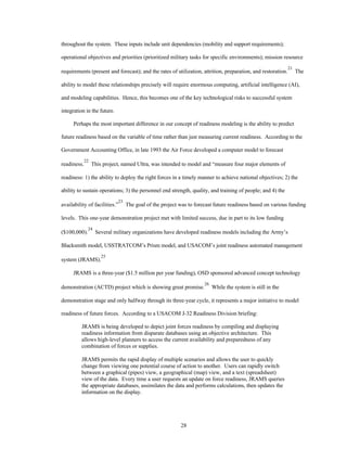 throughout the system. These inputs include unit dependencies (mobility and support requirements); 
operational objectives and priorities (prioritized military tasks for specific environments); mission resource 
requirements (present and forecast); and the rates of utilization, attrition, preparation, and restoration.21 The 
ability to model these relationships precisely will require enormous computing, artificial intelligence (AI), 
and modeling capabilities. Hence, this becomes one of the key technological risks to successful system 
28 
integration in the future. 
Perhaps the most important difference in our concept of readiness modeling is the ability to predict 
future readiness based on the variable of time rather than just measuring current readiness. According to the 
Government Accounting Office, in late 1993 the Air Force developed a computer model to forecast 
readiness.22 This project, named Ultra, was intended to model and “measure four major elements of 
readiness: 1) the ability to deploy the right forces in a timely manner to achieve national objectives; 2) the 
ability to sustain operations; 3) the personnel end strength, quality, and training of people; and 4) the 
availability of facilities.”23 The goal of the project was to forecast future readiness based on various funding 
levels. This one-year demonstration project met with limited success, due in part to its low funding 
($100,000).24 Several military organizations have developed readiness models including the Army’s 
Blacksmith model, USSTRATCOM’s Prism model, and USACOM’s joint readiness automated management 
system (JRAMS).25 
JRAMS is a three-year ($1.5 million per year funding), OSD sponsored advanced concept technology 
demonstration (ACTD) project which is showing great promise.26 While the system is still in the 
demonstration stage and only halfway through its three-year cycle, it represents a major initiative to model 
readiness of future forces. According to a USACOM J-32 Readiness Division briefing: 
JRAMS is being developed to depict joint forces readiness by compiling and displaying 
readiness information from disparate databases using an objective architecture. This 
allows high-level planners to access the current availability and preparedness of any 
combination of forces or supplies. 
JRAMS permits the rapid display of multiple scenarios and allows the user to quickly 
change from viewing one potential course of action to another. Users can rapidly switch 
between a graphical (pipes) view, a geographical (map) view, and a text (spreadsheet) 
view of the data. Every time a user requests an update on force readiness, JRAMS queries 
the appropriate databases, assimilates the data and performs calculations, then updates the 
information on the display. 
 