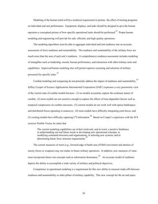 Modeling of the human mind will be a technical requirement to portray the effect of training programs 
on individual and unit performance. Equipment, displays, and tasks should be designed to give the human 
operators a conceptual picture of how specific operational tasks should be performed.31 Proper human 
modeling and engineering will provide for safe, efficient, and high-quality operations. 
The modeling algorithms must be able to aggregate individual and unit readiness into an accurate 
assessment of force readiness and sustainability. The readiness and sustainability of the military force are 
much more than the sum of each unit’s readiness. A comprehensive readiness assessment includes modeling 
of intangibles such as leadership, morale, human performance, and interaction with other military units and 
capabilities. Improved human modeling also will permit superior screening and selection of military 
30 
personnel for specific tasks.32 
Combat modeling and wargaming do not presently address the impact of readiness and sustainability.33 
Jeffrey Cooper of Science Applications International Corporation (SAIC) expresses a very pessimistic view 
of the current state of combat models because: (1) no models accurately capture the nonlinear nature of 
combat; (2) most models are not sensitive enough to capture the effects of time-dependent factors such as 
temporal compression on combat outcomes; (3) current models do not work well with sparse battlespace 
and distributed forces operating in maneuver; (4) most models have difficulty integrating joint forces; and 
(5) existing models have difficulty capturing C4I information.34 Based on Cooper’s experience with the JCS 
exercise Nimble Vision, he states that 
The current modeling capabilities are at best irrelevant, and at worst, a positive hindrance 
in understanding our real future needs in developing new operational concepts, in 
modifying command structures and organizations, in selecting new systems, and in 
determining future force structure requirements.35 
The current measures of merit (e.g., forward edge of battle area (FEBA) movement and attrition of 
enemy forces or weapons) may not matter in future military operations. In addition, new measures of value 
must incorporate future war concepts such as information dominance.36 An accurate model of readiness 
depicts the ability to accomplish a wide variety of military and political objectives. 
Competence in operational modeling is a requirement for this new ability to measure trade-offs between 
readiness and sustainability or other pillars of military capability. This new concept for the air and space 
 