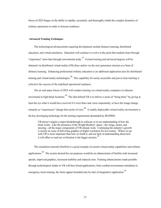 forces of 2025 hinges on the ability to rapidly, accurately, and thoroughly model the complex dynamics of 
31 
military operations in order to forecast readiness. 
Advanced Training Techniques 
The technological advancements requiring development include distance learning, distributed 
education, and virtual simulation. Education will continue to evolve to the point that students learn through 
“experience” more than through conventional study.37 Formal training and advanced degrees will be 
obtained via distributed virtual-reality (VR) discs and/or via the next generation internet as a form of 
distance learning. Enhancing professional military education is an additional application area for distributed 
training and virtual-reality technologies.38 This capability for easily accessible and just in time learning is 
critical to the success of the redefined operational readiness. 
The air and space forces of 2025 will conduct training via virtual-reality computers to rehearse 
movements to high threat locations.39 The idea behind VR is to deliver a sense of “being there” by giving at 
least the eye what it would have received if it were there and, more importantly, to have the image change 
instantly as “experiences” change their point of view.40 A readily deployable virtual-reality environment is 
the key developing technology for the training requirements demanded by JRAPIDS. 
VR doesn’t require a major breakthrough in software or in our understanding of how the 
brain works. Like the dynamics of the Wright Brothers’ plane—the wings, motor, and 
steering—all the major components of VR already work. Continuing the industry’s growth 
is mostly an issue of delivering graphics at higher resolution for less money. Where we go 
with VR is more important than how we build it, and our lack of understanding about how 
it will affect us and our civilization is the bigger mystery.41 
The simulation network (SimNet) is a good example of current virtual-reality capabilities and military 
applications.42 The system desired for our purposes would be an enhancement of SimNet with increased 
speeds, improved graphics, increased mobility and reduced costs. Training enhancements made possible 
through technological strides in VR will have broad applications, from combat-environment simulation to 
emergency room training; the limits appear bounded only by lack of imaginative application.43 
 