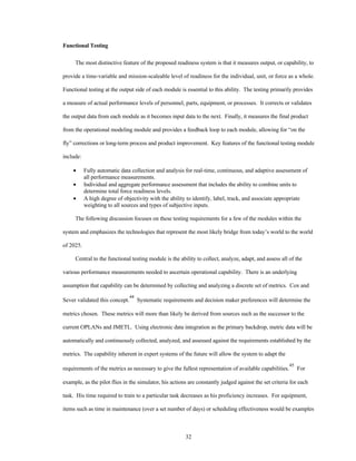 32 
Functional Testing 
The most distinctive feature of the proposed readiness system is that it measures output, or capability, to 
provide a time-variable and mission-scaleable level of readiness for the individual, unit, or force as a whole. 
Functional testing at the output side of each module is essential to this ability. The testing primarily provides 
a measure of actual performance levels of personnel, parts, equipment, or processes. It corrects or validates 
the output data from each module as it becomes input data to the next. Finally, it measures the final product 
from the operational modeling module and provides a feedback loop to each module, allowing for “on the 
fly” corrections or long-term process and product improvement. Key features of the functional testing module 
include: 
·  Fully automatic data collection and analysis for real-time, continuous, and adaptive assessment of 
all performance measurements. 
·  Individual and aggregate performance assessment that includes the ability to combine units to 
determine total force readiness levels. 
·  A high degree of objectivity with the ability to identify, label, track, and associate appropriate 
weighting to all sources and types of subjective inputs. 
The following discussion focuses on these testing requirements for a few of the modules within the 
system and emphasizes the technologies that represent the most likely bridge from today’s world to the world 
of 2025. 
Central to the functional testing module is the ability to collect, analyze, adapt, and assess all of the 
various performance measurements needed to ascertain operational capability. There is an underlying 
assumption that capability can be determined by collecting and analyzing a discrete set of metrics. Cox and 
Sever validated this concept.44 Systematic requirements and decision maker preferences will determine the 
metrics chosen. These metrics will more than likely be derived from sources such as the successor to the 
current OPLANs and JMETL. Using electronic data integration as the primary backdrop, metric data will be 
automatically and continuously collected, analyzed, and assessed against the requirements established by the 
metrics. The capability inherent in expert systems of the future will allow the system to adapt the 
requirements of the metrics as necessary to give the fullest representation of available capabilities.45 For 
example, as the pilot flies in the simulator, his actions are constantly judged against the set criteria for each 
task. His time required to train to a particular task decreases as his proficiency increases. For equipment, 
items such as time in maintenance (over a set number of days) or scheduling effectiveness would be examples 
 