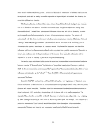 of the desired output of the testing system. All levels of the analysis information for both the individual and 
the aggregate group will be readily accessible to provide the highest degree of feedback thus allowing for 
33 
correction and long term planning. 
The functional testing module will provide a picture of capabilities for individual parts and pieces as 
well as for the whole unit or force. Individual assessment seems straightforward and has already been 
discussed in detail. Unit and force assessment will be more elusive and will call for the ability to assess 
performance levels of all elements during all types of force employment exercises. The system will 
automatically pull data from several sources including various employment exercises (like today’s National 
Training Center or Red Flag), distributed VR simulated exercises, and lower levels of training (such as 
formation flying against a static target on a gunnery range). This data will be integrated with data from 
individual and lower-level assessments and analyzed to provide a time-variable assessment of the unit’s, or 
force’s, task-readiness state for the given element of the process. Once again, this information will be 
available to all levels of authority to provide an adequate feedback loop. 
The ability to test individuals and determine an aggregate measure of the force’s operational readiness 
becomes essential if “demassification” (or flattening of hierarchical organizations) becomes a reality in 
2025. In this environment, the performance of the “organic whole” becomes dependent on the ability of each 
individual unit that makes up this “whole.” 46 Thus, JRAPIDS will be operable in all organizational 
structures of the future. 
Central to JRAPIDS is objectivity. ADC and EDI will enable a very high degree of objectivity since 
human intervention for data collection or assessment will not be required (in its final form). However, some 
elements will remain untestable. Therefore, subjective assessment will probably remain a requirement for 
those few items in 2025, particularly those dealing with the human side of the readiness equation. The 
strength of the system lies in its ability to identify the source of subjective data and provide a true weighting 
by either limiting or increasing its value based on the validity of the input. For example, a unit commander’s 
subjective assessment of a unit’s morale would be weighted higher than a joint force commander’s 
assessment of the same unit since the unit commander has a better feel for his/her unit’s morale. 
 