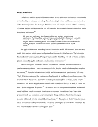 34 
Overall Technologies 
Technologies requiring development that will impact various segments of this readiness system include 
artificial intelligence and neural networking. Neural networking is critical to all human-computer interfaces 
within the training system. It is also key in determining one’s own personal readiness and level of training. 
As of 1990, a neural network architecture had been developed which displayed promise for emulating human 
behavior and performance.47 
It is based on a multi-layer, feed-forward architecture, but has a more complex 
architecture. The hidden layer has recursive connections that allow the network to emulate 
reaction time. The architecture also includes multiple sets of feed-forward connection 
weights. These different weights are trained and used under different situations to emulate 
different strategies. This makes the overall system a hybrid neural network expert 
system.48 
One application for neural networking is in the virtual-reality world. Advancements in this area will 
enable future warriors to train against intelligent and real-time reactive virtual warriors. The Information 
Sciences Institute has already created “computer agents capable of matching wits with top human jet-fighter 
pilots in simulated dogfights conducted in virtual computer environments.”49 
Artificial intelligence includes the endeavor to build a smart computer. The machines should be 
capable of solving problems it has never encountered before, learning from its mistakes, and surviving in its 
environment.50 The desire is for a computer to think as effectively as a human but much more efficiently. 
“Early AI developers assumed that what was easy for a human to do would also be easy for a computer. But 
it turned out to be the opposite. A computer can do things that are very hard for people, such as complex 
mathematics. But skills a two-year-old has mastered, such as recognizing a face or an object on a plate, has 
been a 40-year struggle for AI systems.”51 The failure of artificial intelligence in the past has been blamed 
on the inability to transfer prerequisite knowledge to the computer. According to Lenat, “Many of the 
prerequisite skills and assumptions have become implicit through millennia of cultural and biological 
evolution and through universal early childhood experiences.” 52 Researchers in Austin, Texas, have made 
strides in this area of teaching the computers. This project is nearing the level “at which it can serve as the 
seed from which a base of shared knowledge can grow.”53 
 