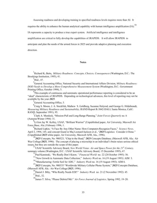 Assessing readiness and developing training to specified readiness levels requires more than AI. It 
requires the ability to enhance the human analytical capability with human intelligence amplification (IA).54 
IA represents a capacity to produce a true expert system. Artificial intelligence and intelligence 
amplification are critical to fully develop the capabilities of JRAPIDS. It will allow JRAPIDS to 
anticipate and plan the needs of the armed forces in 2025 and provide adaptive planning and execution 
35 
direction. 
Notes 
1Richard K. Betts, Military Readiness: Concepts, Choices, Consequences (Washington, D.C.: The 
Brookings Institution, 1995), 41. 
2Ibid., 47. 
3General Accounting Office, National Security and International Affairs Division, Military Readiness: 
DOD Needs to Develop a More Comprehensive Measurement System (Washington, D.C.: Government 
Printing Office, October 1994), 5. 
4This example of continuous and automatic operational performance reporting is considered to be an 
“ideal” characteristic of JRAPIDS. Depending on technological advances, this level of reporting may not be 
available by the year 2025. 
5General Accounting Office, 5. 
6Craig S. Moore, J. A. Stockfish, Mathew S. Goldberg, Suzanne Holyrod, and George G. Hildebrandt, 
Measuring Military Readiness and Sustainability, RAND Report R-3842-DAG ( Santa Monica, Calif.: 
RAND, September 1991), 95. 
7Clark A. Murdock, “Mission-Pull and Long-Range Planning,” Joint Forces Quarterly no. 6 
(Autumn/Winter 1994): 31. 
8Lt Gen Jay W. Kelley, USAF, “Brilliant Warrior” (Unpublished paper, Air University, Maxwell Air 
Force Base, Ala.) February 1996, 1. 
9Richard Lipkin, “A Face By Any Other Name: How Computers Recognize Faces,” Science News, 
April 2, 1994, 145, and concept found in Maj Leonard Jackson et al., “2025 Logistics: Consider it Done.” 
(Unpublished 2025 white paper, Air University, Maxwell AFB, Ala., 1996). 
102025 Concepts, No. 900523, “Chip in the Head,” 2025 Concepts Database, (Maxwell AFB, Ala.: Air 
War College/2025, 1996). The concept of placing a microchip in an individual’s brain raises serious ethical 
issues, but they are outside the scope of this paper. 
11USAF Scientific Advisory Board, New World Vistas: Air and Space Power for the 21st Century, 
summary volume (Washington, D.C.: USAF Scientific Advisory Board, 15 December 1995), 67. 
12Paul Kaminski, “We Really Don’t Know,” Financial World no. 22 (24 October 1995): 56. 
13“New Growth in Automatic Data Collection,” Industry Week no. 16 (19 August 1993): AIM 3. 
14“Manufacturing: Fertile Soil for ADC,” Industry Week no. 16 (19 August 1993): AIM 6. 
152025 Concepts, No. 900335 “Worldwide Military Cellular Phone System,” 2025 Concepts Database, 
(Maxwell AFB, Ala.: Air War College/2025, 1996). 
16Daniel J. Biby, “Who Really Needs EDI?” Industry Week no. 21 (2 November 1992): 45. 
17Ibid., 32. 
18James T. Silva, “Please Debrief Me!” Air Force Journal of Logistics, Spring 1992, 19–20. 
 