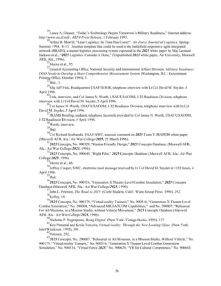 19Lance A. Glasser, “Today’s Technology Begets Tomorrow’s Military Readiness,” Internet address: 
http://www.au.af.mil/, ARPA Press Release, 1 February 1995. 
20Arthur B. Morrill, “Lean Logistics: Its Time Has Come!” Air Force Journal of Logistics, Spring- 
Summer 1994, 8–15. Another template that could be used is the battlefield responsive agile integrated 
network (BRAIN), a master logistics processing system espoused in the 2025 white paper by Maj Leonard 
Jackson et al., “2025 Logistics: Consider it Done,” (Unpublished 2025 white paper, Air University, Maxwell 
AFB, Ala., 1996). 
21Moore et al., 95. 
22General Accounting Office, National Security and International Affairs Division, Military Readiness: 
DOD Needs to Develop a More Comprehensive Measurement System (Washington, D.C.: Government 
Printing Office, October 1994), 5. 
23Ibid., 5. 
24Maj Jeff Fink, Headquarters USAF/XOOR, telephone interview with Lt Col David M. Snyder, 4 
36 
April 1996. 
25Fink, interview, and Col James N. Worth, USAF/USACOM, J-32 Readiness Division, telephone 
interview with Lt Col David M. Snyder, 5 April 1996. 
26Col James N. Worth, USAF/USACOM, J-32 Readiness Division, telephone interview with Lt Col 
David M. Snyder, 5 April 1996. 
27JRAMS Briefing, undated, telephone facsimile provided by Col James N. Worth, USAF/USACOM, 
J-32 Readiness Division, 5 April 1996. 
28Worth, interview. 
29Ibid. 
30Col Richard Szafranski, USAF/AWC, assessor comment on 2025 Team Y JRAPIDS white paper 
(Maxwell AFB, Ala.: Air War College/2025, 25 March 1996). 
312025 Concepts, No. 900329, “Human Friendly Design,” 2025 Concepts Database, (Maxwell AFB, 
Ala.: Air War College/2025, 1996). 
322025 Concepts, No. 900645, “Right Pilot,” 2025 Concepts Database (Maxwell AFB, Ala.: Air War 
College/2025, 1996). 
33Moore et al., 66. 
34Jeffrey Cooper, SAIC, electronic mail message received by Lt Col David M. Snyder at 1133 hours, 4 
April 1996. 
35Ibid. 
362025 Concepts, No. 900516, “Generation X Theater Level Combat Simulation,” 2025 Concepts 
Database (Maxwell AFB, Ala.: Air War College/2025, 1996). 
37John L. Petersen, The Road to 2015 (Corte Madera, Calif.: Waite Group Press 1994), 292. 
38Kelley, 10. 
392025 Concepts, No. 900175, “Virtual-reality Trainers;” No. 900516, “Generation X Theater Level 
Combat Simulation;” No. 200004, “Advanced MILSATCOM Capabilities;” and No. 200007, “Rehearsal 
For All Missions, in a Mission Media, without Vehicle Movement,” 2025 Concepts Database (Maxwell 
AFB, Ala.: Air War College/2025, 1996). 
40Nicholas P. Negroponte, Being Digital (New York: Vintage Books, 1995), 117. 
41Ken Pimental and Kevin Teixeira, Virtual-reality: Through the New Looking Glass (New York: 
Intel/Windcrest 1995), 341. 
42Petersen, 292. 
432025 Concepts, No. 200007, “Rehearsal in All Missions, in a Mission Media, Without Vehicle,” No. 
900175, “Virtual-reality Trainers,” No. 900516, “Generation X Theater Level Combat Generation 
Simulation,” No. 900534, “Virtual Force 2025,” No. 900629, “VR for Cultural Competence,” No. 900643, 
 