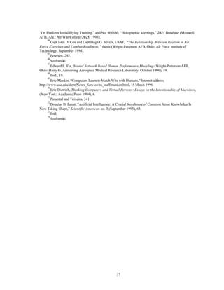 “On Platform Initial Flying Training,” and No. 900680, “Holographic Meetings,” 2025 Database (Maxwell 
AFB, Ala.: Air War College/2025, 1996). 
44Capt John D. Cox and Capt Hugh G. Severs, USAF, “The Relationship Between Realism in Air 
Force Exercises and Combat Readiness,” thesis (Wright-Patterson AFB, Ohio: Air Force Institute of 
Technology, September 1994). 
45Petersen, 292. 
46Szafranski. 
47Edward L. Fix, Neural Network Based Human Performance Modeling (Wright-Patterson AFB, 
Ohio: Harry G. Armstrong Aerospace Medical Research Laboratory, October 1990), 19. 
48Ibid., 19. 
49Eric Mankin, “Computers Learn to Match Wits with Humans,” Internet address 
http://www.usc.edu/dept/News_Service/ns_staff/mankin.html, 15 March 1996. 
50Eric Dietrich, Thinking Computers and Virtual Persons: Essays on the Intentionality of Machines, 
37 
(New York: Academic Press 1994), 6. 
51Pimental and Teixeira, 341. 
52Douglas B. Lenat, “Artificial Intelligence: A Crucial Storehouse of Common Sense Knowledge Is 
Now Taking Shape,” Scientific American no. 3 (September 1995), 63. 
53Ibid. 
54Szafranski. 
 
