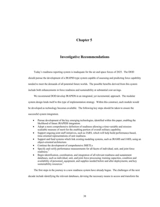 Chapter 5 
Investigative Recommendations 
Today’s readiness reporting system is inadequate for the air and space forces of 2025. The DOD 
should pursue the development of a JRAPID-type system capable of assessing and predicting force capability 
needed to meet the demands of all potential future worlds. The possible benefits derived from this system 
include both enhancements in force readiness and sustainability at substantial cost savings. 
We recommend DOD develop JRAPIDS in an integrated, yet incremental, approach. The modular 
system design lends itself to this type of implementation strategy. Within this construct, each module would 
be developed as technology becomes available. The following key steps should be taken to ensure the 
38 
successful system integration. 
·  Pursue development of the key emerging technologies, identified within this paper, enabling the 
likelihood of future JRAPIDS integration. 
·  Adopt a more comprehensive definition of readiness allowing a time-variable and mission-scaleable 
measure of merit for the enabling portion of overall military capability. 
·  Support ongoing joint staff initiatives, such as JARS, which will help build performance-based, 
time-oriented representations of unit readiness. 
·  Support and fund systems which link existing modeling systems, such as JRAMS and JARS, using an 
object-oriented architecture. 
·  Continue the development of comprehensive JMETLs 
·  Specify and verify performance measurements for all facets of individual, unit, and joint force 
readiness.1 
·  Begin identification, coordination, and integration of all relevant readiness and sustainment 
databases, such as individual, unit, and joint force processing; training capacities, condition and 
availability of personnel, equipment, and supplies needed before and after deployments; and key 
sustainability resources.2 
The first steps in the journey to a new readiness system have already begun. The challenges of the next 
decade include identifying the relevant databases, devising the necessary means to access and transform the 
 