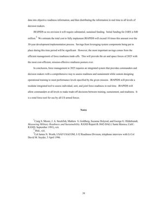 data into objective readiness information, and then distributing the information in real time to all levels of 
39 
decision makers. 
JRAPIDS as we envision it will require substantial, sustained funding. Initial funding for JARS is $40 
million.3 We estimate the total cost to fully implement JRAPIDS will exceed 10 times this amount over the 
30-year development/implementation process. Savings from leveraging system components being put in 
place during this time period will be significant. However, the most important savings comes from the 
efficient management of force readiness trade-offs. This will provide the air and space forces of 2025 with 
the most cost-efficient, mission-effective readiness posture ever. 
In conclusion, force management in 2025 requires an integrated system that provides commanders and 
decision makers with a comprehensive way to assess readiness and sustainment while custom designing 
operational training to meet performance levels specified by the given mission. JRAPIDS will provide a 
modular integrated tool to assess individual, unit, and joint force readiness in real time. JRAPIDS will 
allow commanders at all levels to make trade-off decisions between training, sustainment, and readiness. It 
is a total force tool for use by all US armed forces. 
Notes 
1Craig S. Moore, J. A. Stockfish, Mathew S. Goldberg, Suzanne Holyrod, and George G. Hildebrandt, 
Measuring Military Readiness and Sustainability, RAND Report R-3842-DAG ( Santa Monica, Calif.: 
RAND, September 1991), xiii. 
2 Ibid., xiii. 
3Col James N. Worth, USAF/USACOM, J-32 Readiness Division, telephone interview with Lt Col 
David M. Snyder, 5 April 1996. 
 