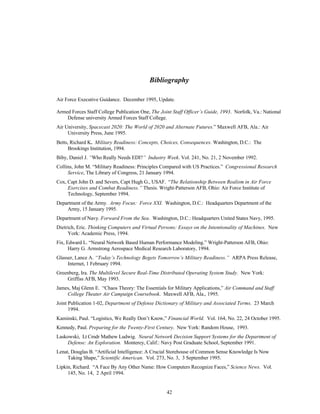 Bibliography 
Air Force Executive Guidance. December 1995, Update. 
Armed Forces Staff College Publication One, The Joint Staff Officer’s Guide, 1993. Norfolk, Va.: National 
Defense university Armed Forces Staff College. 
Air University, Spacecast 2020: The World of 2020 and Alternate Futures.” Maxwell AFB, Ala.: Air 
42 
University Press, June 1995. 
Betts, Richard K. Military Readiness: Concepts, Choices, Consequences. Washington, D.C.: The 
Brookings Institution, 1994. 
Biby, Daniel J. “Who Really Needs EDI?” Industry Week. Vol. 241, No. 21, 2 November 1992. 
Collins, John M. “Military Readiness: Principles Compared with US Practices.” Congressional Research 
Service, The Library of Congress, 21 January 1994. 
Cox, Capt John D. and Severs, Capt Hugh G., USAF. “The Relationship Between Realism in Air Force 
Exercises and Combat Readiness.” Thesis. Wright-Patterson AFB, Ohio: Air Force Institute of 
Technology, September 1994. 
Department of the Army. Army Focus: Force XXI. Washington, D.C.: Headquarters Department of the 
Army, 15 January 1995. 
Department of Navy. Forward From the Sea. Washington, D.C.: Headquarters United States Navy, 1995. 
Dietrich, Eric. Thinking Computers and Virtual Persons: Essays on the Intentionality of Machines. New 
York: Academic Press, 1994. 
Fix, Edward L. “Neural Network Based Human Performance Modeling.” Wright-Patterson AFB, Ohio: 
Harry G. Armstrong Aerospace Medical Research Laboratory, 1994. 
Glasser, Lance A. “Today’s Technology Begets Tomorrow’s Military Readiness.” ARPA Press Release, 
Internet, 1 February 1994. 
Greenberg, Ira. The Multilevel Secure Real-Time Distributed Operating System Study. New York: 
Griffiss AFB, May 1993. 
James, Maj Glenn E. “Chaos Theory: The Essentials for Military Applications,” Air Command and Staff 
College Theater Air Campaign Coursebook. Maxwell AFB, Ala., 1995. 
Joint Publication 1-02, Department of Defense Dictionary of Military and Associated Terms. 23 March 
1994. 
Kaminski, Paul. “Logistics, We Really Don’t Know,” Financial World. Vol. 164, No. 22, 24 October 1995. 
Kennedy, Paul. Preparing for the Twenty-First Century. New York: Random House, 1993. 
Laskowski, Lt Cmdr Mathew Ludwig. Neural Network Decision Support Systems for the Department of 
Defense: An Exploration. Monterey, Calif.: Navy Post Graduate School, September 1991. 
Lenat, Douglas B. “Artificial Intelligence: A Crucial Storehouse of Common Sense Knowledge Is Now 
Taking Shape,” Scientific American. Vol. 273, No. 3, 3 September 1995. 
Lipkin, Richard. “A Face By Any Other Name: How Computers Recognize Faces,” Science News. Vol. 
145, No. 14, 2 April 1994. 
 