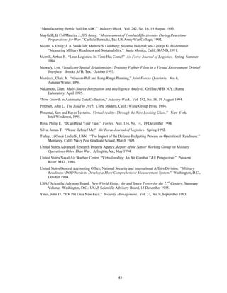 “Manufacturing: Fertile Soil for ADC,” Industry Week. Vol. 242, No. 16, 19 August 1993. 
Mayfield, Lt Col Maurice J., US Army. “Measurement of Combat Effectiveness During Peacetime 
Preparations for War.” Carlisle Barracks, Pa.: US Army War College, 1992. 
Moore, S. Craig; J. A. Stockfish; Mathew S. Goldberg; Suzanne Holyrod; and George G. Hildebrandt. 
“Measuring Military Readiness and Sustainability.” Santa Monica, Calif.: RAND, 1991. 
Morrill, Arthur B. “Lean Logistics: Its Time Has Come!” Air Force Journal of Logistics. Spring–Summer 
43 
1994. 
Mowafy, Lyn. Visualizing Spatial Relationships: Training Fighter Pilots in a Virtual Environment Debrief 
Interface. Brooks AFB, Tex. October 1993. 
Murdock, Clark A. “Mission-Pull and Long-Range Planning,” Joint Forces Quarterly. No. 6, 
Autumn/Winter, 1994. 
Nakamoto, Glen. Multi-Source Integration and Intelligence Analysis. Griffiss AFB, N.Y.: Rome 
Laboratory, April 1995. 
“New Growth in Automatic Data Collection,” Industry Week. Vol. 242, No. 16, 19 August 1994. 
Petersen, John L. The Road to 2015. Corte Madera, Calif.: Waite Group Press, 1994. 
Pimental, Ken and Kevin Teixeira. Virtual-reality: Through the New Looking Glass.” New York: 
Intel/Windcrest, 1995. 
Ross, Philip E. “I Can Read Your Face.” Forbes. Vol. 154, No. 14, 19 December 1994. 
Silva, James T. “Please Debrief Me!” Air Force Journal of Logistics. Spring 1992. 
Turley, Lt Cmdr Leslie S., USN. “The Impact of the Defense Budgeting Process on Operational Readiness.” 
Monterey, Calif.: Navy Post Graduate School, March 1993. 
United States Advanced Research Projects Agency, Report of the Senior Working Group on Military 
Operations Other Than War. Arlington, Va., May 1994. 
United States Naval Air Warfare Center, “Virtual-reality: An Air Combat TE Perspective.” Patuxent 
River, M.D., 1994. 
United States General Accounting Office, National Security and International Affairs Division. “Military 
Readiness: DOD Needs to Develop a More Comprehensive Measurement System.” Washington, D.C., 
October 1994. 
USAF Scientific Advisory Board. New World Vistas: Air and Space Power for the 21st Century, Summary 
Volume. Washington, D.C.: USAF Scientific Advisory Board, 15 December 1995. 
Yates, John D. “IDs Put On a New Face.” Security Management. Vol. 37, No. 9, September 1993. 
