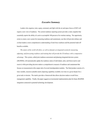 Executive Summary 
Leaders who organize, train, equip, command, and fight with the air and space forces of 2025 will 
require a new view of readiness. The current readiness reporting system provides a static snapshot that 
essentially reports the ability of a unit to accomplish 100 percent of its wartime tasking. The opportunity 
exists to create a new system for measuring readiness and sustainment, one that will provide military and 
civilian leaders a more comprehensive understanding of total force readiness and the potential trade-off 
vi 
benefits available. 
The nature of the world will allow, as well as demand, an integrated system for measuring, 
adjusting, and forecasting readiness and training that will provide the US military with a comparative 
advantage. This system, called joint readiness assessment and planning integrated decision system 
(JRAPIDS), will automatically update the readiness status of individuals, units, and forces (active and 
reserve) while providing decision makers a comprehensive measure of readiness and sustainment that 
focuses on measurement at the output side of several interdependent modules. The final product consists of a 
time-variable, mission-scaleable matrix depicting capability available over time in a given theater for a 
given task or mission. The matrix provides a framework that allows decision makers overall force 
management capability. Finally, this paper suggests an incremental implementation plan for future JRAPIDS 
integration connected to potential technology development. 
 