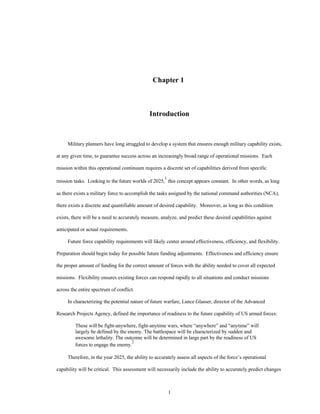 Chapter 1 
Introduction 
Military planners have long struggled to develop a system that ensures enough military capability exists, 
at any given time, to guarantee success across an increasingly broad range of operational missions. Each 
mission within this operational continuum requires a discrete set of capabilities derived from specific 
mission tasks. Looking to the future worlds of 2025,1 this concept appears constant. In other words, as long 
as there exists a military force to accomplish the tasks assigned by the national command authorities (NCA), 
there exists a discrete and quantifiable amount of desired capability. Moreover, as long as this condition 
exists, there will be a need to accurately measure, analyze, and predict these desired capabilities against 
1 
anticipated or actual requirements. 
Future force capability requirements will likely center around effectiveness, efficiency, and flexibility. 
Preparation should begin today for possible future funding adjustments. Effectiveness and efficiency ensure 
the proper amount of funding for the correct amount of forces with the ability needed to cover all expected 
missions. Flexibility ensures existing forces can respond rapidly to all situations and conduct missions 
across the entire spectrum of conflict. 
In characterizing the potential nature of future warfare, Lance Glasser, director of the Advanced 
Research Projects Agency, defined the importance of readiness to the future capability of US armed forces: 
These will be fight-anywhere, fight-anytime wars, where “anywhere” and “anytime” will 
largely be defined by the enemy. The battlespace will be characterized by sudden and 
awesome lethality. The outcome will be determined in large part by the readiness of US 
forces to engage the enemy.2 
Therefore, in the year 2025, the ability to accurately assess all aspects of the force’s operational 
capability will be critical. This assessment will necessarily include the ability to accurately predict changes 
 