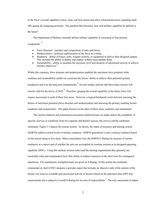 to the force’s overall capability (when, what, and how much) and allow informed decisions regarding trade-offs 
among all competing priorities. The question then becomes, how will military capability be defined in 
2 
the future? 
The Department of Defense currently defines military capability as consisting of four primary 
components: 3 
·  Force Structure - numbers and composition of units and forces. 
·  Modernization - technical sophistication of the force as a whole. 
·  Readiness - ability of forces, units, weapon systems, or equipment to deliver their designed outputs. 
This includes the ability to deploy and employ without unacceptable delay. 
·  Sustainability - ability to maintain the necessary level and duration of operational activity to achieve 
military objectives.4 
Within this construct, force structure and modernization establish the maximum force potential while 
readiness and sustainability enable (or constrain) the forces’ ability to achieve their potential quickly 
(readiness) and over the long term (sustainment).5 Several studies indicate that these basic notions will 
remain valid for the forces of 2025.6 Therefore, gauging the overall capability of the future force will 
require assessment in each of these four areas. However, a logical breakpoint exists between assessing the 
factors of maximum potential (force structure and modernization) and assessing the primary enabling factors 
(readiness and sustainment). This paper focuses on the latter of these areas, readiness and sustainment. 
The current readiness and sustainment assessment method focuses on inputs and/or the availability of 
specific reserves or conditions from two separate and distinct sources, the service and the combatant 
command. Figure 1-1 depicts the current system. As shown, the status of resources and training system 
(SORTS) reflects current levels of military readiness. SORTS generalizes a unit’s military readiness based 
on the lowest rating in five areas. Most commanders view the SORTS C-Rating (its measure of current 
readiness) as a report card of whether the unit can accomplish its wartime mission at its designed operating 
capability (DOC). Using this method, mission tasks (and the training requirements they generate) are 
essentially static and commanders have little ability to redirect resources in the short term for contingency 
operations. For sustainment, stockpiled assets are given an S-Rating. In this system the combatant 
commander in chief (CINC) prepares a periodic report that includes an objective tally of the amount of the 
theater war reserves available (pre-positioned and out of theater) based on the operation plan (OPLAN) 
requirements and a subjective overall S-Rating for his area of responsibility.7 The only assessment of output 
 