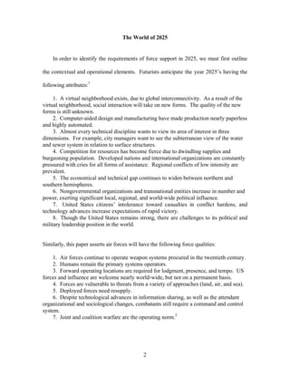 The World of 2025 
In order to identify the requirements of force support in 2025, we must first outline 
the contextual and operational elements. Futurists anticipate the year 2025’s having the 
2 
following attributes:1 
1. A virtual neighborhood exists, due to global interconnectivity. As a result of the 
virtual neighborhood, social interaction will take on new forms. The quality of the new 
forms is still unknown. 
2. Computer-aided design and manufacturing have made production nearly paperless 
and highly automated. 
3. Almost every technical discipline wants to view its area of interest in three 
dimensions. For example, city managers want to see the subterranean view of the water 
and sewer system in relation to surface structures. 
4. Competition for resources has become fierce due to dwindling supplies and 
burgeoning population. Developed nations and international organizations are constantly 
pressured with cries for all forms of assistance. Regional conflicts of low intensity are 
prevalent. 
5. The economical and technical gap continues to widen between northern and 
southern hemispheres. 
6. Nongovernmental organizations and transnational entities increase in number and 
power, exerting significant local, regional, and world-wide political influence. 
7. United States citizens’ intolerance toward casualties in conflict hardens, and 
technology advances increase expectations of rapid victory. 
8. Though the United States remains strong, there are challenges to its political and 
military leadership position in the world. 
Similarly, this paper asserts air forces will have the following force qualities: 
1. Air forces continue to operate weapon systems procured in the twentieth century. 
2. Humans remain the primary systems operators. 
3. Forward operating locations are required for lodgment, presence, and tempo. US 
forces and influence are welcome nearly world-wide, but not on a permanent basis. 
4. Forces are vulnerable to threats from a variety of approaches (land, air, and sea). 
5. Deployed forces need resupply. 
6. Despite technological advances in information sharing, as well as the attendant 
organizational and sociological changes, combatants still require a command and control 
system. 
7. Joint and coalition warfare are the operating norm.2 
 