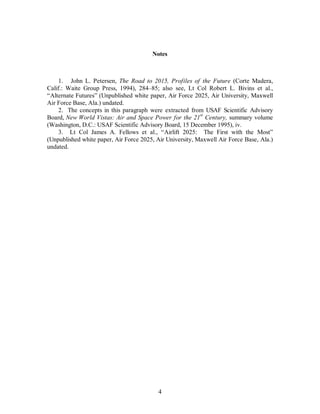 Notes 
1. John L. Petersen, The Road to 2015, Profiles of the Future (Corte Madera, 
Calif.: Waite Group Press, 1994), 284–85; also see, Lt Col Robert L. Bivins et al., 
“Alternate Futures” (Unpublished white paper, Air Force 2025, Air University, Maxwell 
Air Force Base, Ala.) undated. 
2. The concepts in this paragraph were extracted from USAF Scientific Advisory 
Board, New World Vistas: Air and Space Power for the 21st Century, summary volume 
(Washington, D.C.: USAF Scientific Advisory Board, 15 December 1995), iv. 
3. Lt Col James A. Fellows et al., “Airlift 2025: The First with the Most” 
(Unpublished white paper, Air Force 2025, Air University, Maxwell Air Force Base, Ala.) 
undated. 
4 
 