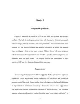 Chapter 2 
Required Capabilities 
Chapter 1 portrayed the world of 2025 as one filled with regional low-intensity 
conflicts. The lack of standing operational plans will characterize future crises as each 
will have unique political, economic, and social parameters. This characterization arises 
from the fact that bilateral economic and security interests are so prolific that standing 
plans are illogical—there are too many options. Military forces will mirror corporate 
virtual structures in that organizations are built for a specific purpose or product and 
disbanded when that goal is met. This chapter identifies the requirements of force 
support in 2025 and then discusses the capabilities necessary. 
Requirements 
The most important requirement of force support in 2025 is synchronized support to 
combatants. Force Support must sustain combatants with significantly less lift into the 
remotest areas of the world. Future combat forces will disperse on the battlefield because 
of improvements in information connectivity—demassified forces.1 Force Support must 
also disperse for nonlinear, simultaneous operations to become a reality. The traditional 
response to increasing demands by combat forces has been “more, bigger, and faster.” In 
5 
 