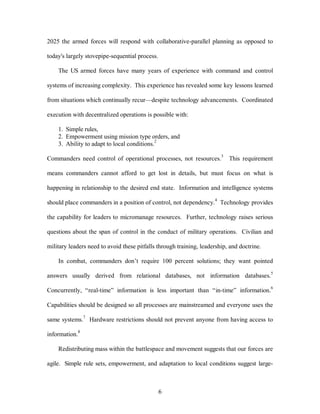 2025 the armed forces will respond with collaborative-parallel planning as opposed to 
6 
today's largely stovepipe-sequential process. 
The US armed forces have many years of experience with command and control 
systems of increasing complexity. This experience has revealed some key lessons learned 
from situations which continually recur—despite technology advancements. Coordinated 
execution with decentralized operations is possible with: 
1. Simple rules, 
2. Empowerment using mission type orders, and 
3. Ability to adapt to local conditions.2 
Commanders need control of operational processes, not resources.3 This requirement 
means commanders cannot afford to get lost in details, but must focus on what is 
happening in relationship to the desired end state. Information and intelligence systems 
should place commanders in a position of control, not dependency.4 Technology provides 
the capability for leaders to micromanage resources. Further, technology raises serious 
questions about the span of control in the conduct of military operations. Civilian and 
military leaders need to avoid these pitfalls through training, leadership, and doctrine. 
In combat, commanders don’t require 100 percent solutions; they want pointed 
answers usually derived from relational databases, not information databases.5 
Concurrently, “real-time” information is less important than “in-time” information.6 
Capabilities should be designed so all processes are mainstreamed and everyone uses the 
same systems.7 Hardware restrictions should not prevent anyone from having access to 
information.8 
Redistributing mass within the battlespace and movement suggests that our forces are 
agile. Simple rule sets, empowerment, and adaptation to local conditions suggest large- 
 