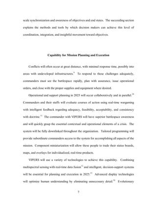 scale synchronization and awareness of objectives and end states. The succeeding section 
explains the methods and tools by which decision makers can achieve this level of 
coordination, integration, and insightful movement toward objectives. 
Capability for Mission Planning and Execution 
Conflicts will often occur at great distance, with minimal response time, possibly into 
areas with undeveloped infrastructures.9 To respond to these challenges adequately, 
commanders must see the battlespace rapidly, plan with assurance, issue operational 
orders, and close with the proper supplies and equipment where desired. 
Operational and support planning in 2025 will occur collaboratively and in parallel.10 
Commanders and their staffs will evaluate courses of action using real-time wargaming 
with intelligent feedback regarding adequacy, feasibility, acceptability, and consistency 
with doctrine.11 The commander with VIPERS will have superior battlespace awareness 
and will quickly grasp the essential contextual and operational elements of a crisis. The 
system will be fully downlinked throughout the organization. Tailored programming will 
provide subordinate commanders access to the system for accomplishing all aspects of the 
mission. Component miniaturization will allow these people to trade their status boards, 
maps, and overlays for individualized, real-time products. 
VIPERS will use a variety of technologies to achieve this capability. Combining 
multispectral sensing with real-time data fusion12 and intelligent, decision-support systems 
will be essential for planning and execution in 2025.13 Advanced display technologies 
will optimize human understanding by eliminating unnecessary detail.14 Evolutionary 
7 
 