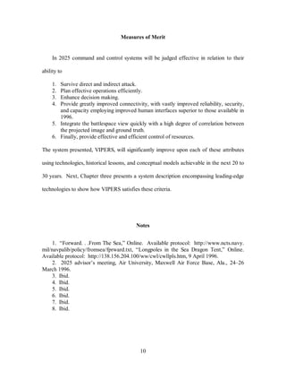 Measures of Merit 
In 2025 command and control systems will be judged effective in relation to their 
10 
ability to 
1. Survive direct and indirect attack. 
2. Plan effective operations efficiently. 
3. Enhance decision making. 
4. Provide greatly improved connectivity, with vastly improved reliability, security, 
and capacity employing improved human interfaces superior to those available in 
1996. 
5. Integrate the battlespace view quickly with a high degree of correlation between 
the projected image and ground truth. 
6. Finally, provide effective and efficient control of resources. 
The system presented, VIPERS, will significantly improve upon each of these attributes 
using technologies, historical lessons, and conceptual models achievable in the next 20 to 
30 years. Next, Chapter three presents a system description encompassing leading-edge 
technologies to show how VIPERS satisfies these criteria. 
Notes 
1. “Forward. . .From The Sea,” Online. Available protocol: http://www.ncts.navy. 
mil/navpalib/policy/fromsea/fprward.txt, “Longpoles in the Sea Dragon Tent,” Online. 
Available protocol: http://138.156.204.100/ww/cwl/cwllpls.htm, 9 April 1996. 
2. 2025 advisor’s meeting, Air University, Maxwell Air Force Base, Ala., 24–26 
March 1996. 
3. Ibid. 
4. Ibid. 
5. Ibid. 
6. Ibid. 
7. Ibid. 
8. Ibid. 
 