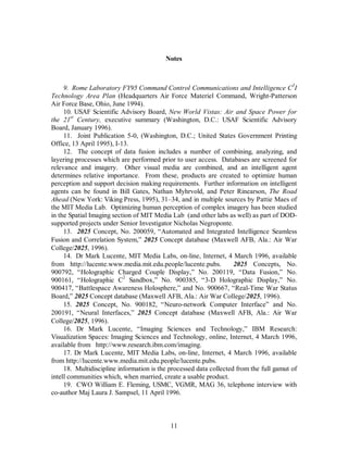 Notes 
9. Rome Laboratory FY95 Command Control Communications and Intelligence C3I 
Technology Area Plan (Headquarters Air Force Materiel Command, Wright-Patterson 
Air Force Base, Ohio, June 1994). 
10. USAF Scientific Advisory Board, New World Vistas: Air and Space Power for 
the 21st Century, executive summary (Washington, D.C.: USAF Scientific Advisory 
Board, January 1996). 
11. Joint Publication 5-0, (Washington, D.C.; United States Government Printing 
11 
Office, 13 April 1995), I-13. 
12. The concept of data fusion includes a number of combining, analyzing, and 
layering processes which are performed prior to user access. Databases are screened for 
relevance and imagery. Other visual media are combined, and an intelligent agent 
determines relative importance. From these, products are created to optimize human 
perception and support decision making requirements. Further information on intelligent 
agents can be found in Bill Gates, Nathan Myhrvold, and Peter Rinearson, The Road 
Ahead (New York: Viking Press, 1995), 31–34, and in multiple sources by Pattie Maes of 
the MIT Media Lab. Optimizing human perception of complex imagery has been studied 
in the Spatial Imaging section of MIT Media Lab (and other labs as well) as part of DOD-supported 
projects under Senior Investigator Nicholas Negroponte. 
13. 2025 Concept, No. 200059, “Automated and Integrated Intelligence Seamless 
Fusion and Correlation System,” 2025 Concept database (Maxwell AFB, Ala.: Air War 
College/2025, 1996). 
14. Dr Mark Lucente, MIT Media Labs, on-line, Internet, 4 March 1996, available 
from http://lucente.www.media.mit.edu.people/lucente.pubs. 2025 Concepts, No. 
900792, “Holographic Charged Couple Display,” No. 200119, “Data Fusion,” No. 
900161, “Holographic C2 Sandbox,” No. 900385, “3-D Holographic Display,” No. 
900417, “Battlespace Awareness Holosphere,” and No. 900667, “Real-Time War Status 
Board,” 2025 Concept database (Maxwell AFB, Ala.: Air War College/2025, 1996). 
15. 2025 Concept, No. 900182, “Neuro-network Computer Interface” and No. 
200191, “Neural Interfaces,” 2025 Concept database (Maxwell AFB, Ala.: Air War 
College/2025, 1996). 
16. Dr Mark Lucente, “Imaging Sciences and Technology,” IBM Research: 
Visualization Spaces: Imaging Sciences and Technology, online, Internet, 4 March 1996, 
available from http://www.research.ibm.com/imaging. 
17. Dr Mark Lucente, MIT Media Labs, on-line, Internet, 4 March 1996, available 
from http://lucente.www.media.mit.edu.people/lucente.pubs. 
18. Multidiscipline information is the processed data collected from the full gamut of 
intell communities which, when married, create a usable product. 
19. CWO William E. Fleming, USMC, VGMR, MAG 36, telephone interview with 
co-author Maj Laura J. Sampsel, 11 April 1996. 
 