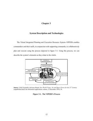 Chapter 3 
System Description and Technologies 
The Virtual Integrated Planning and Execution Resource System--VIPERS--enables 
commanders and their staffs, in conjunction with supporting commands, to collaboratively 
plan and execute using the process depicted in figure 3-1. Using this process, we can 
describe the system’s elements as they relate to the whole. 
Source: USAF Scientific Advisory Board, New World Vistas: Air and Space Power for the 21st Century 
(unpublished draft, the information applications volume, 15 December 1995), 58. 
Figure 3-1. The VIPERS’s Process 
12 
 
