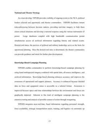 13 
National and Theater Strategy 
As crises develop, VIPERS provides visibility of ongoing events to the NCA, political 
leaders (elected and appointed), and theater commanders. VIPERS facilitates instant 
teleconferencing between decision makers, providing real-time imagery to help them 
assess critical situations and develop a national response using the various instruments of 
power. Large databases coupled with high bandwidth communication permit 
simultaneous access of archived information regarding history and related events. 
Desired end states, the purview of political and military leadership, serve as the basis for 
operational planning. Once the desired end state is determined, the theater commanders 
can provide guidance and intent for further plan development. 
Knowledge-Based Campaign Planning 
VIPERS enables commanders to perform knowledge-based campaign planning by 
using fused multispectral imagery combined with spatial data, all-source intelligence, and 
archived information. Knowledge-based planning enhances accuracy and improves the 
awareness of operational and support planners. Accuracy is enhanced because detailed 
data on force and equipment status is accessible in a tailored format. Awareness is 
improved because space and time relationships between the environment and forces are 
graphically depicted. Inherent in this kind of intelligent campaign planning is the 
extensive testing and analysis of possible courses of action through wargaming. 
VIPERS integrates near-real-time, fused information regarding personnel strength, 
force availability, strategic transportation assets, training, and logistics via automatic up 
 