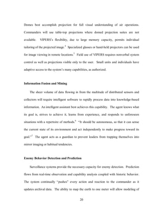Domes best accomplish projection for full visual understanding of air operations. 
Commanders will use table-top projections where domed projection suites are not 
available. VIPERS’s flexibility, due to large memory capacity, permits individual 
tailoring of the projected image.4 Specialized glasses or hand-held projectors can be used 
for image viewing in remote locations.5 Field use of VIPERS requires nonverbal system 
control as well as projections visible only to the user. Small units and individuals have 
adaptive access to the system’s many capabilities, as authorized. 
20 
Information Fusion and Mining 
The sheer volume of data flowing in from the multitude of distributed sensors and 
collectors will require intelligent software to rapidly process data into knowledge-based 
information. An intelligent assistant best achieves this capability. The agent knows what 
its goal is, strives to achieve it, learns from experience, and responds to unforeseen 
situations with a repertoire of methods.6 “It should be autonomous, so that it can sense 
the current state of its environment and act independently to make progress toward its 
goal.”7 The agent acts as a guardian to prevent leaders from trapping themselves into 
mirror imaging or habitual tendencies. 
Enemy Behavior Detection and Prediction 
Surveillance systems provide the necessary capacity for enemy detection. Prediction 
flows from real-time observation and capability analysis coupled with historic behavior. 
The system continually “pushes” every action and reaction to the commander as it 
updates archival data. The ability to map the earth to one meter will allow modeling of 
 