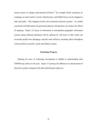 enemy actions, to a degree only dreamed of before.8 For example, before starting an air 
campaign, an entire nation’s terrain, infrastructure, and fielded forces can be mapped as 
links and nodes. This mapping reveals vital connections between systems. As combat 
assessment and field reports are generated, planners and operators can analyze the effects 
of targeting. Today’s 32 layers of information in metropolitan geographic information 
systems (large relational databases) will be replaced by 100 layers of data which can 
accurately predict how damaging a specific node will have cascading effects throughout 
various political, economic, social, and military systems. 
Technology Progress 
Studying the pace of technology development is helpful in understanding what 
VIPERS may achieve in 30 years. Figure 3-7 portrays the differences in advancement of 
electronic systems compared with other technological endeavors. 
21 
 