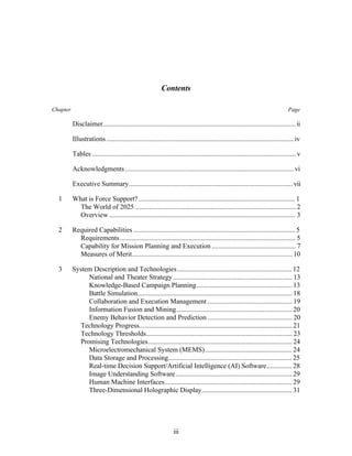 Contents 
Chapter Page 
Disclaimer................................................................................................................ ii 
Illustrations ............................................................................................................. iv 
Tables ...................................................................................................................... v 
Acknowledgments .................................................................................................. vi 
Executive Summary............................................................................................... vii 
1 What is Force Support? ........................................................................................... 1 
The World of 2025 ............................................................................................. 2 
Overview ............................................................................................................ 3 
2 Required Capabilities .............................................................................................. 5 
Requirements...................................................................................................... 5 
Capability for Mission Planning and Execution ................................................. 7 
Measures of Merit............................................................................................. 10 
3 System Description and Technologies................................................................... 12 
National and Theater Strategy ..................................................................... 13 
Knowledge-Based Campaign Planning........................................................ 13 
Battle Simulation.......................................................................................... 18 
Collaboration and Execution Management ................................................. 19 
Information Fusion and Mining ................................................................... 20 
Enemy Behavior Detection and Prediction ................................................. 20 
Technology Progress......................................................................................... 21 
Technology Thresholds..................................................................................... 23 
Promising Technologies.................................................................................... 24 
Microelectromechanical System (MEMS)................................................... 24 
Data Storage and Processing........................................................................ 25 
Real-time Decision Support/Artificial Intelligence (AI) Software............... 28 
Image Understanding Software.................................................................... 29 
Human Machine Interfaces.......................................................................... 29 
Three-Dimensional Holographic Display..................................................... 31 
iii 
 
