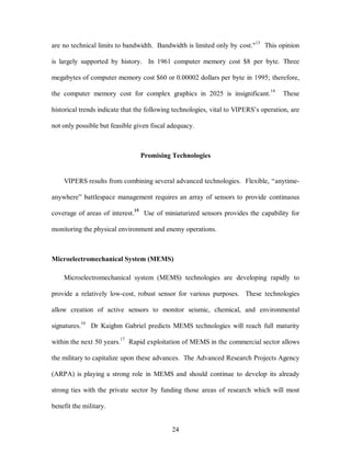 are no technical limits to bandwidth. Bandwidth is limited only by cost."13 This opinion 
is largely supported by history. In 1961 computer memory cost $8 per byte. Three 
megabytes of computer memory cost $60 or 0.00002 dollars per byte in 1995; therefore, 
the computer memory cost for complex graphics in 2025 is insignificant.14 These 
historical trends indicate that the following technologies, vital to VIPERS’s operation, are 
not only possible but feasible given fiscal adequacy. 
Promising Technologies 
VIPERS results from combining several advanced technologies. Flexible, “anytime-anywhere” 
battlespace management requires an array of sensors to provide continuous 
coverage of areas of interest.15 Use of miniaturized sensors provides the capability for 
monitoring the physical environment and enemy operations. 
Microelectromechanical System (MEMS) 
Microelectromechanical system (MEMS) technologies are developing rapidly to 
provide a relatively low-cost, robust sensor for various purposes. These technologies 
allow creation of active sensors to monitor seismic, chemical, and environmental 
signatures.16 Dr Kaighm Gabriel predicts MEMS technologies will reach full maturity 
within the next 50 years.17 Rapid exploitation of MEMS in the commercial sector allows 
the military to capitalize upon these advances. The Advanced Research Projects Agency 
(ARPA) is playing a strong role in MEMS and should continue to develop its already 
strong ties with the private sector by funding those areas of research which will most 
24 
benefit the military. 
 